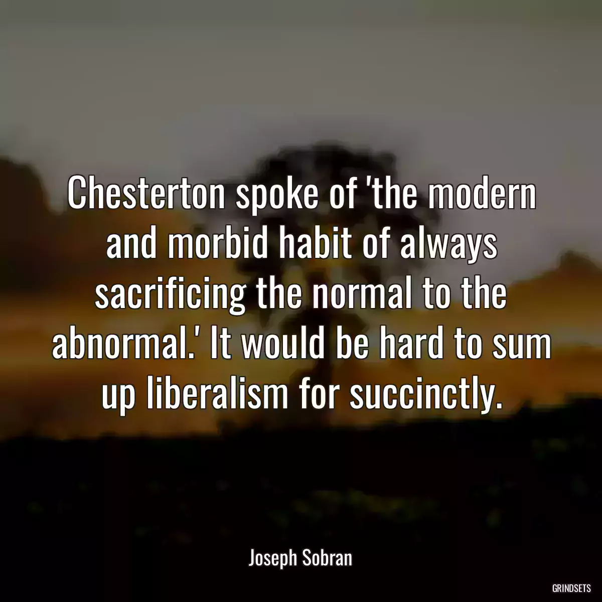 Chesterton spoke of \'the modern and morbid habit of always sacrificing the normal to the abnormal.\' It would be hard to sum up liberalism for succinctly.