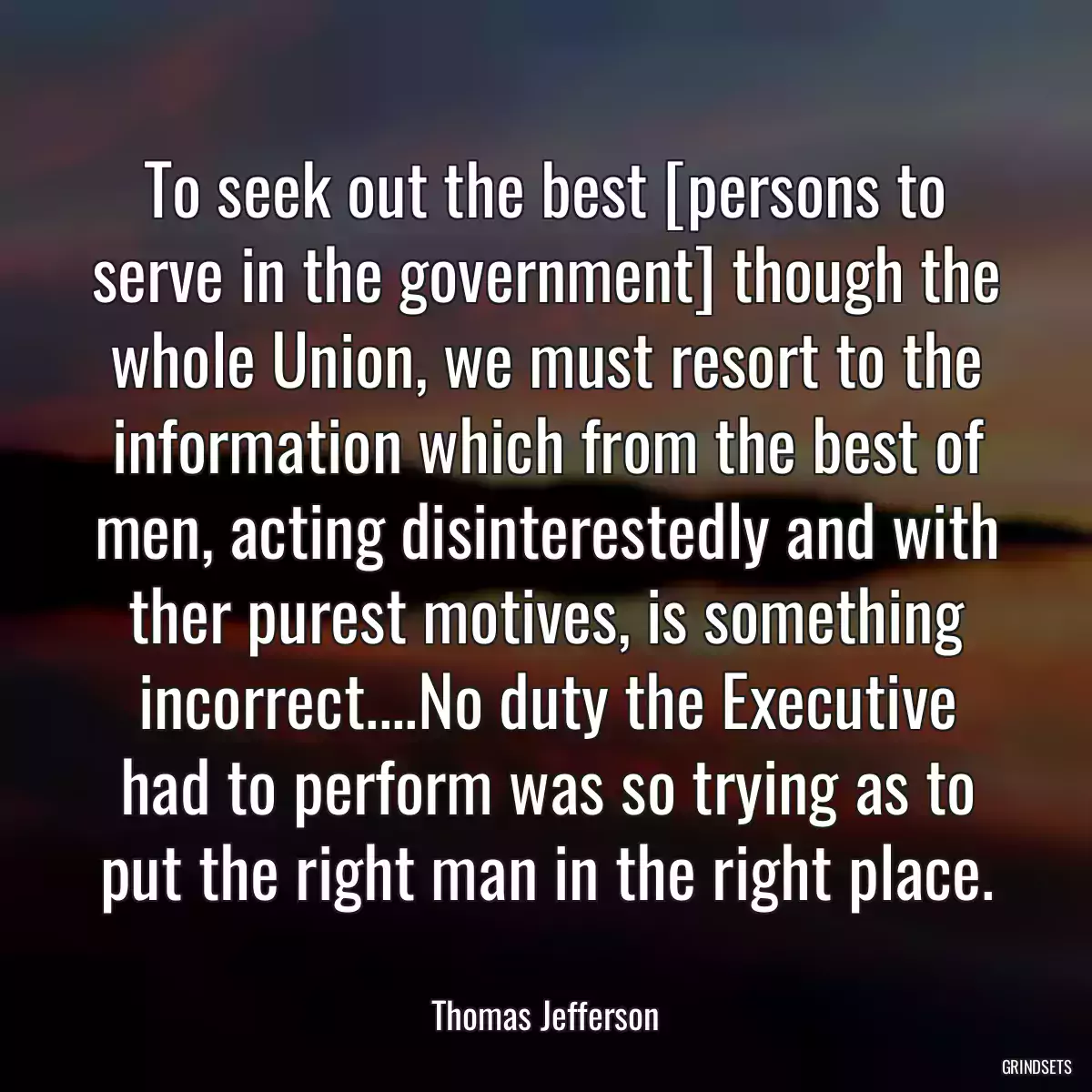 To seek out the best [persons to serve in the government] though the whole Union, we must resort to the information which from the best of men, acting disinterestedly and with ther purest motives, is something incorrect....No duty the Executive had to perform was so trying as to put the right man in the right place.