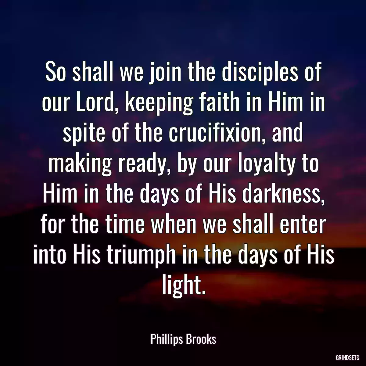 So shall we join the disciples of our Lord, keeping faith in Him in spite of the crucifixion, and making ready, by our loyalty to Him in the days of His darkness, for the time when we shall enter into His triumph in the days of His light.