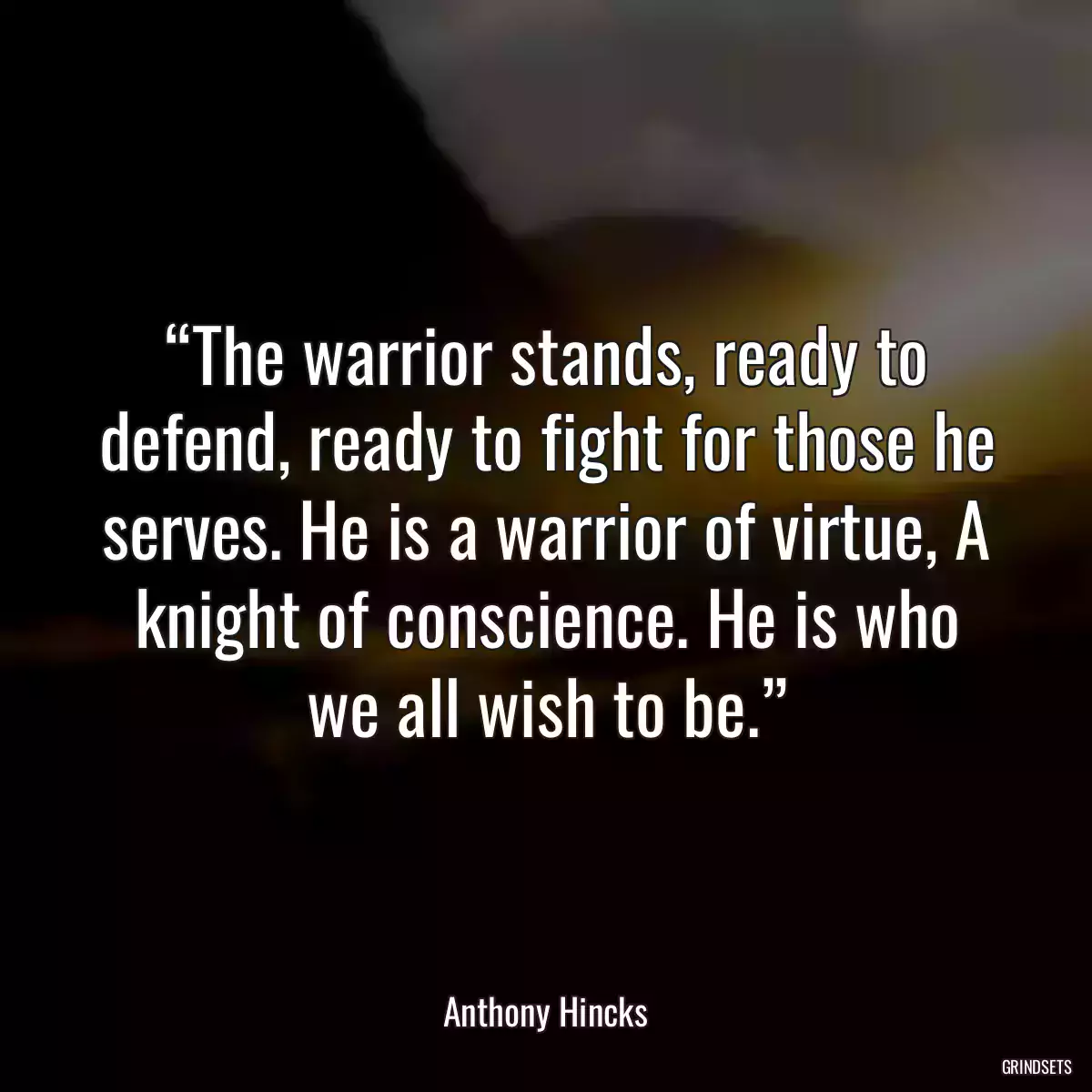 “The warrior stands, ready to defend, ready to fight for those he serves. He is a warrior of virtue, A knight of conscience. He is who we all wish to be.”