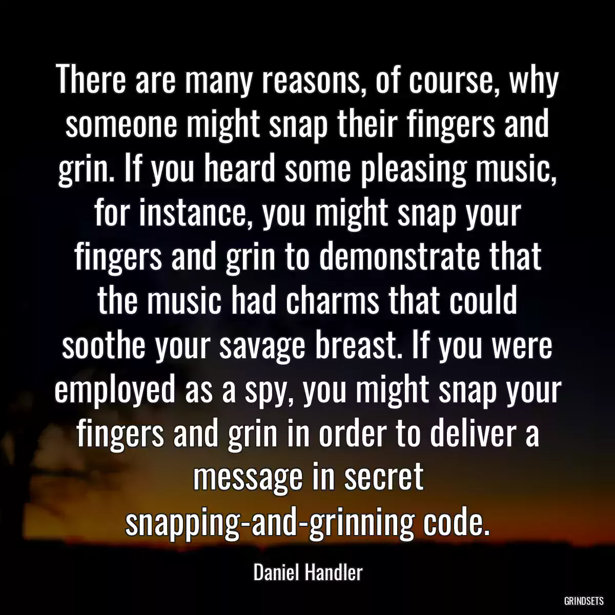 There are many reasons, of course, why someone might snap their fingers and grin. If you heard some pleasing music, for instance, you might snap your fingers and grin to demonstrate that the music had charms that could soothe your savage breast. If you were employed as a spy, you might snap your fingers and grin in order to deliver a message in secret snapping-and-grinning code.