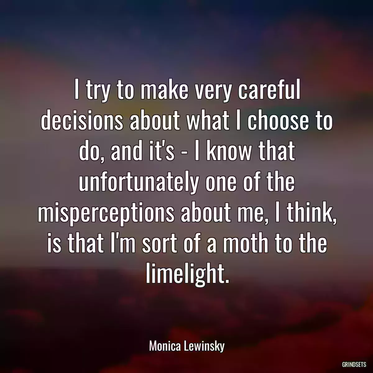 I try to make very careful decisions about what I choose to do, and it\'s - I know that unfortunately one of the misperceptions about me, I think, is that I\'m sort of a moth to the limelight.