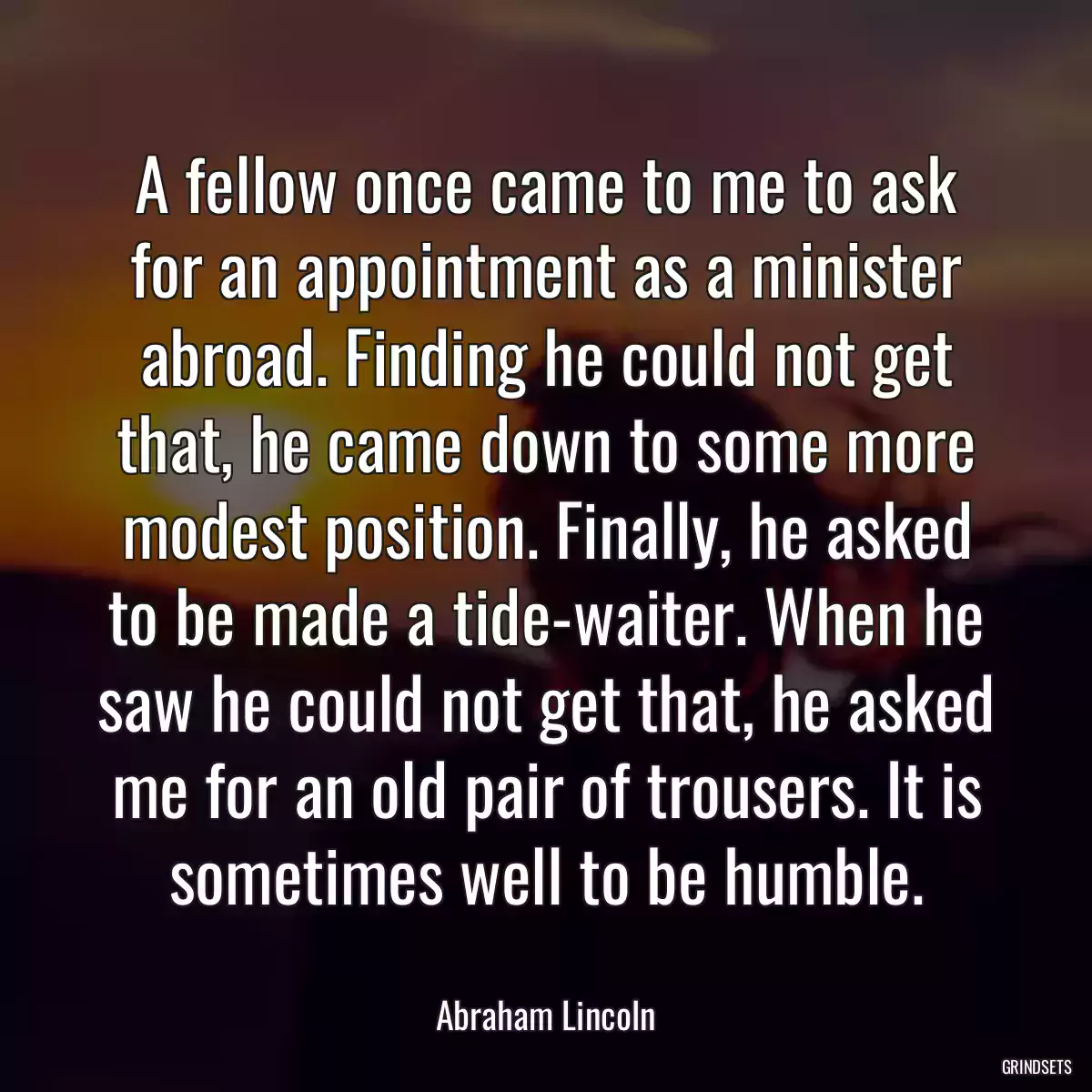 A fellow once came to me to ask for an appointment as a minister abroad. Finding he could not get that, he came down to some more modest position. Finally, he asked to be made a tide-waiter. When he saw he could not get that, he asked me for an old pair of trousers. It is sometimes well to be humble.