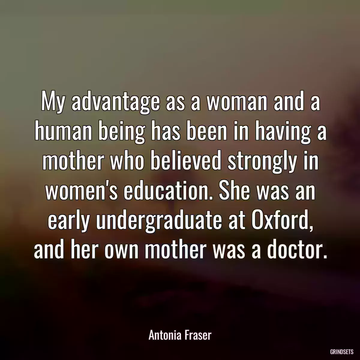 My advantage as a woman and a human being has been in having a mother who believed strongly in women\'s education. She was an early undergraduate at Oxford, and her own mother was a doctor.