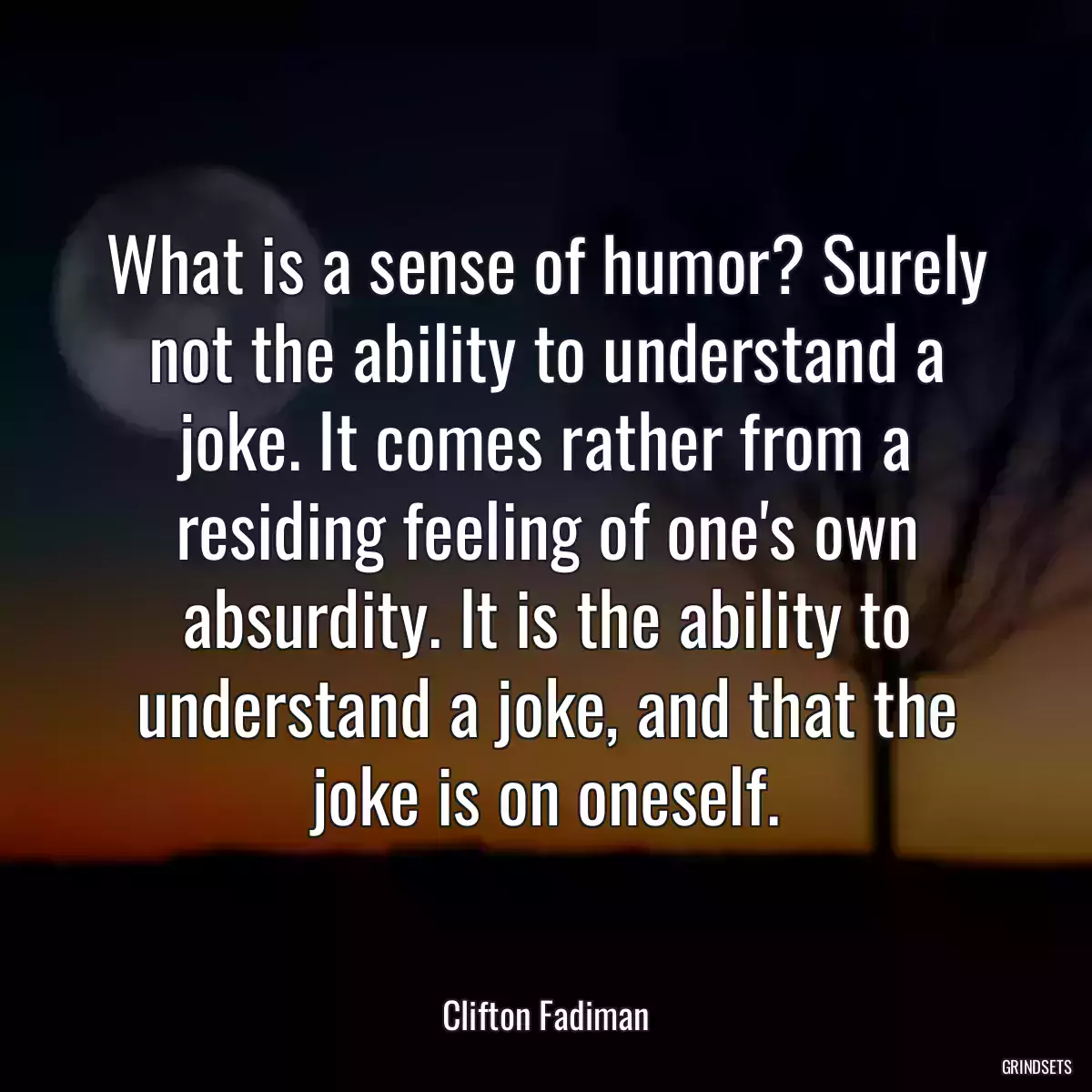 What is a sense of humor? Surely not the ability to understand a joke. It comes rather from a residing feeling of one\'s own absurdity. It is the ability to understand a joke, and that the joke is on oneself.