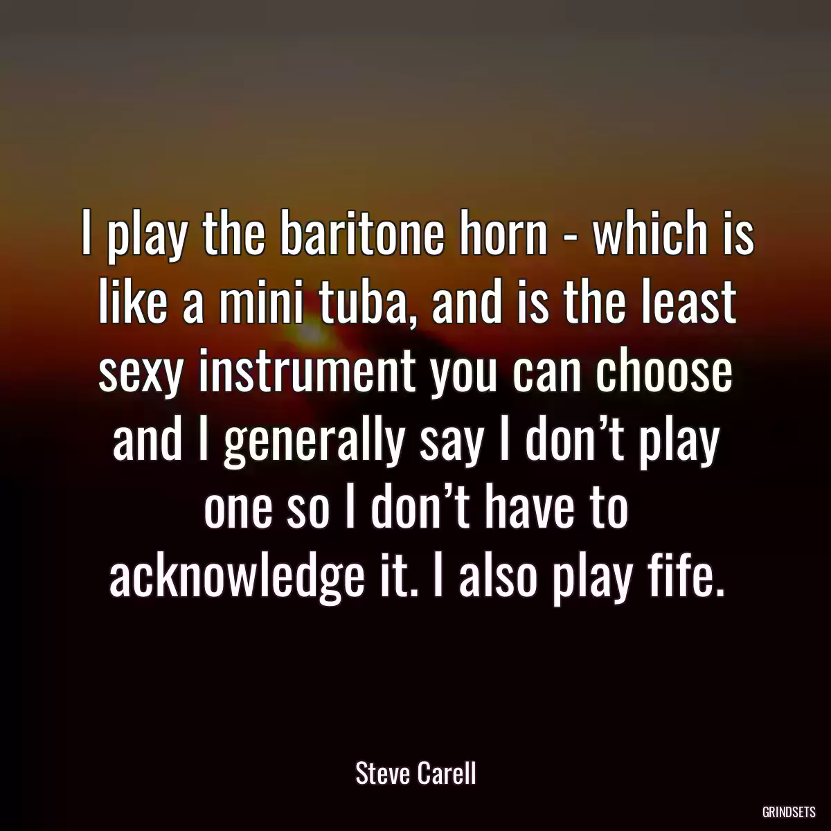 I play the baritone horn - which is like a mini tuba, and is the least sexy instrument you can choose and I generally say I don’t play one so I don’t have to acknowledge it. I also play fife.