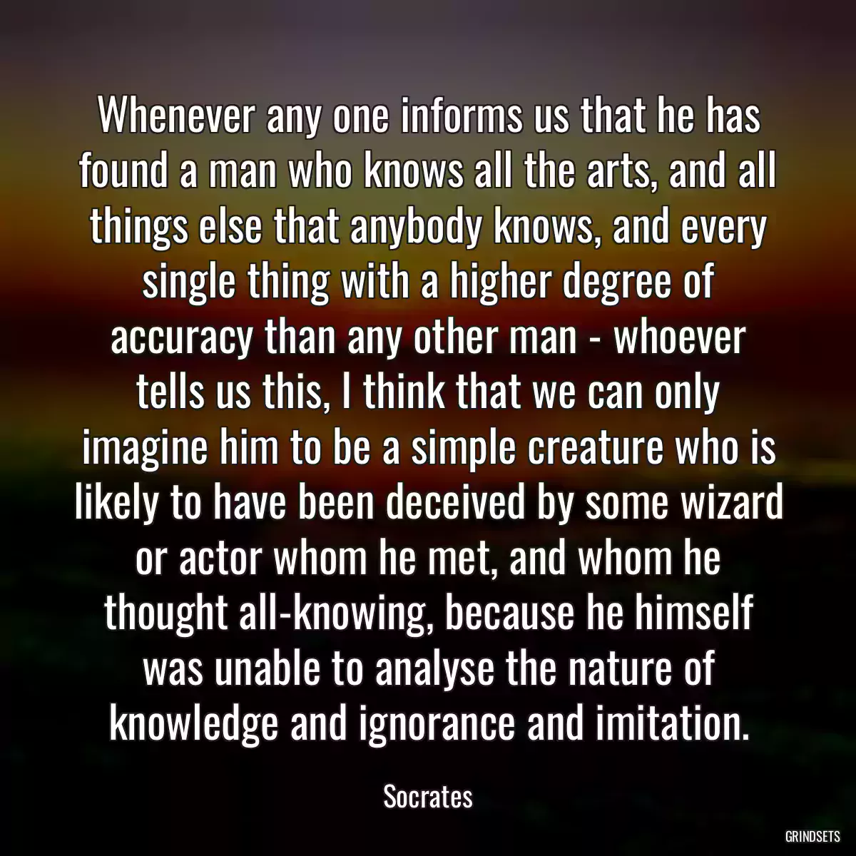 Whenever any one informs us that he has found a man who knows all the arts, and all things else that anybody knows, and every single thing with a higher degree of accuracy than any other man - whoever tells us this, I think that we can only imagine him to be a simple creature who is likely to have been deceived by some wizard or actor whom he met, and whom he thought all-knowing, because he himself was unable to analyse the nature of knowledge and ignorance and imitation.