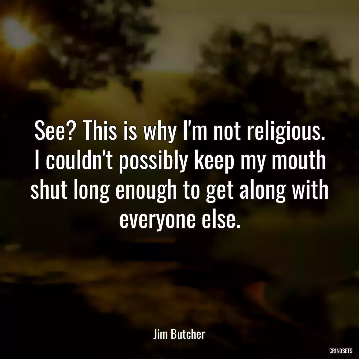 See? This is why I\'m not religious. I couldn\'t possibly keep my mouth shut long enough to get along with everyone else.