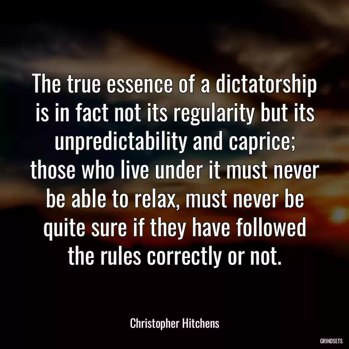 The true essence of a dictatorship is in fact not its regularity but its unpredictability and caprice; those who live under it must never be able to relax, must never be quite sure if they have followed the rules correctly or not.