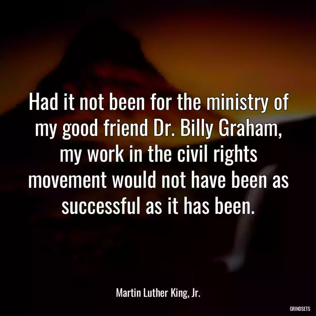 Had it not been for the ministry of my good friend Dr. Billy Graham, my work in the civil rights movement would not have been as successful as it has been.