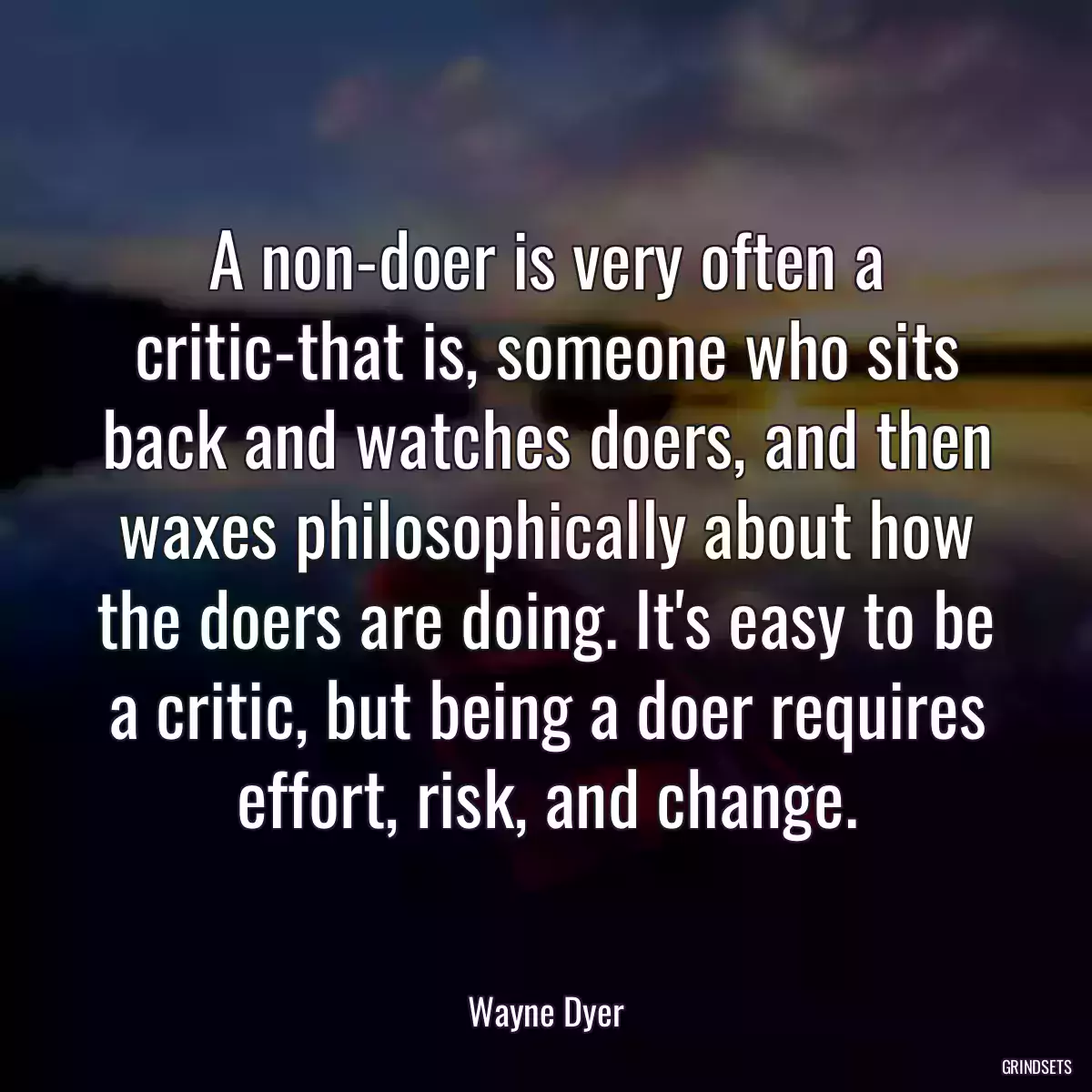 A non-doer is very often a critic-that is, someone who sits back and watches doers, and then waxes philosophically about how the doers are doing. It\'s easy to be a critic, but being a doer requires effort, risk, and change.