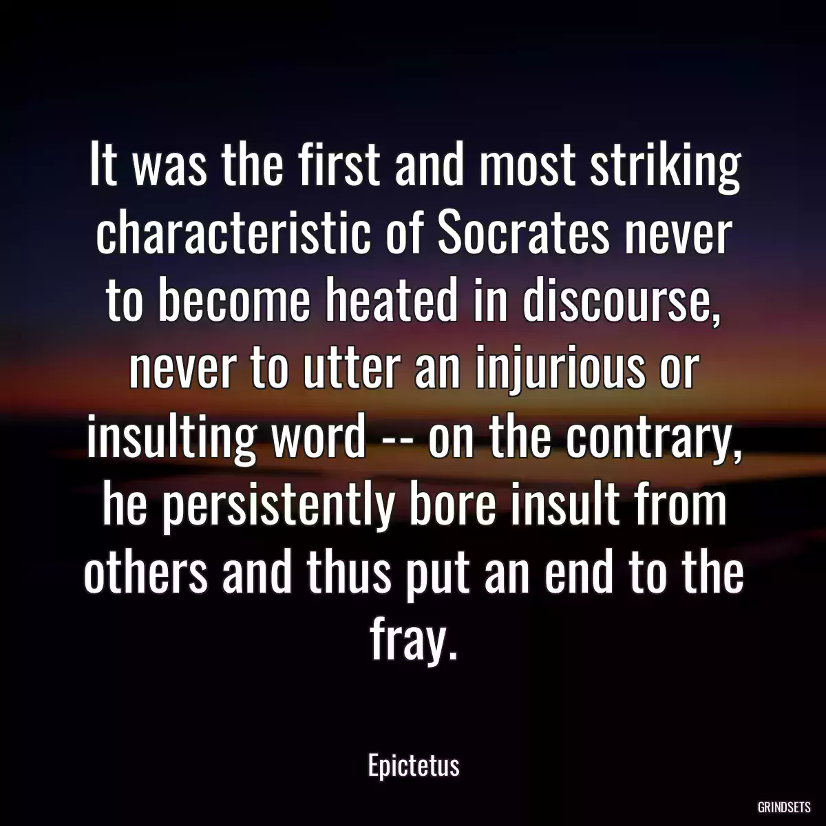 It was the first and most striking characteristic of Socrates never to become heated in discourse, never to utter an injurious or insulting word -- on the contrary, he persistently bore insult from others and thus put an end to the fray.