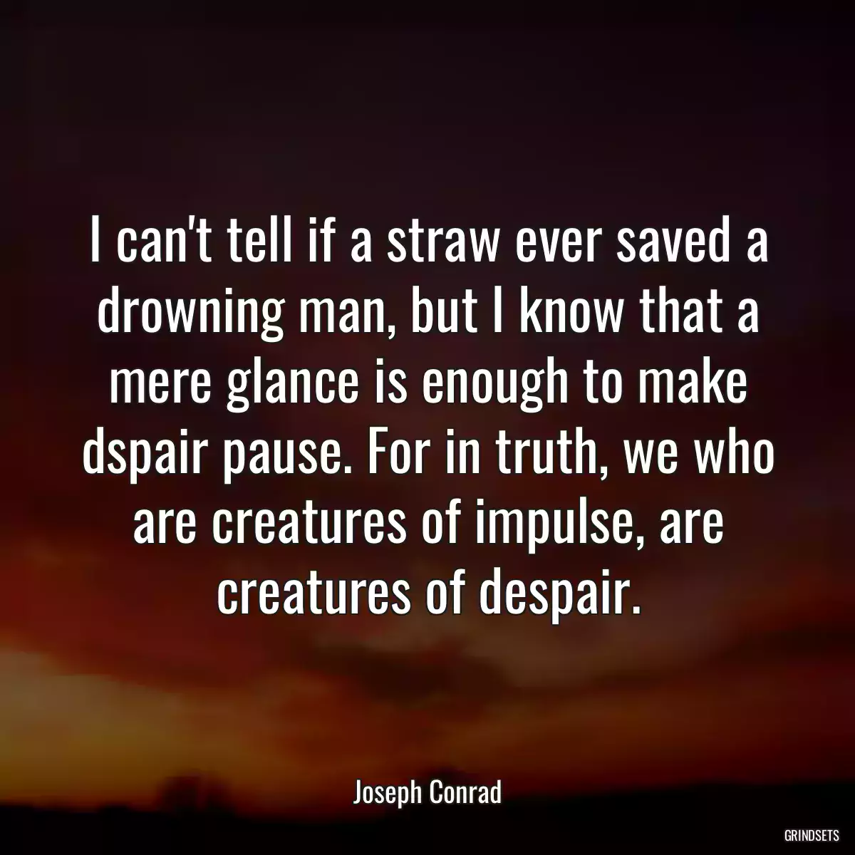 I can\'t tell if a straw ever saved a drowning man, but I know that a mere glance is enough to make dspair pause. For in truth, we who are creatures of impulse, are creatures of despair.