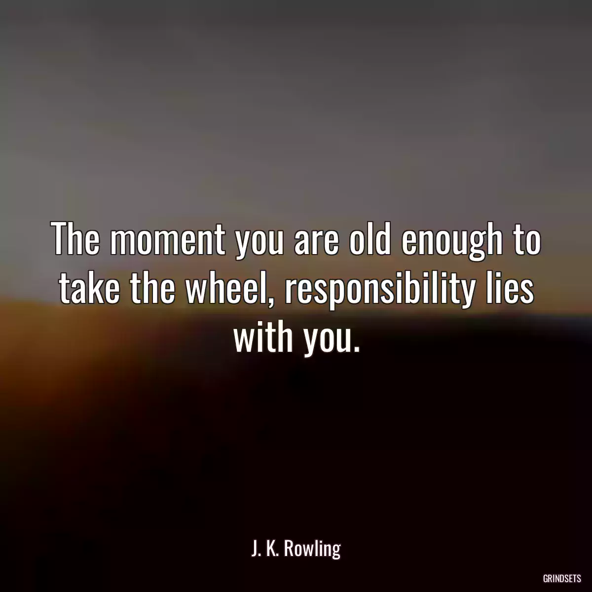 The moment you are old enough to take the wheel, responsibility lies with you.