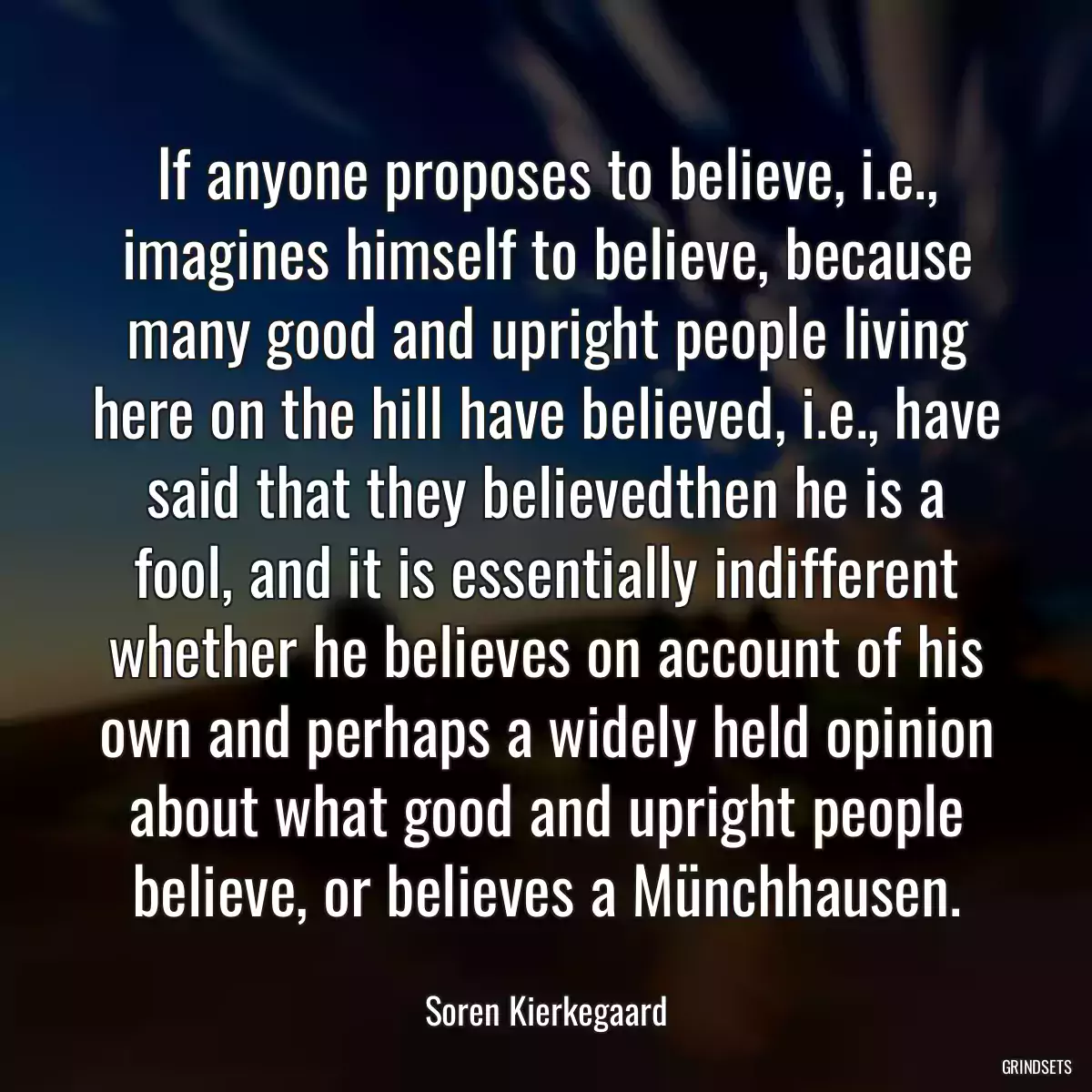 If anyone proposes to believe, i.e., imagines himself to believe, because many good and upright people living here on the hill have believed, i.e., have said that they believedthen he is a fool, and it is essentially indifferent whether he believes on account of his own and perhaps a widely held opinion about what good and upright people believe, or believes a Münchhausen.