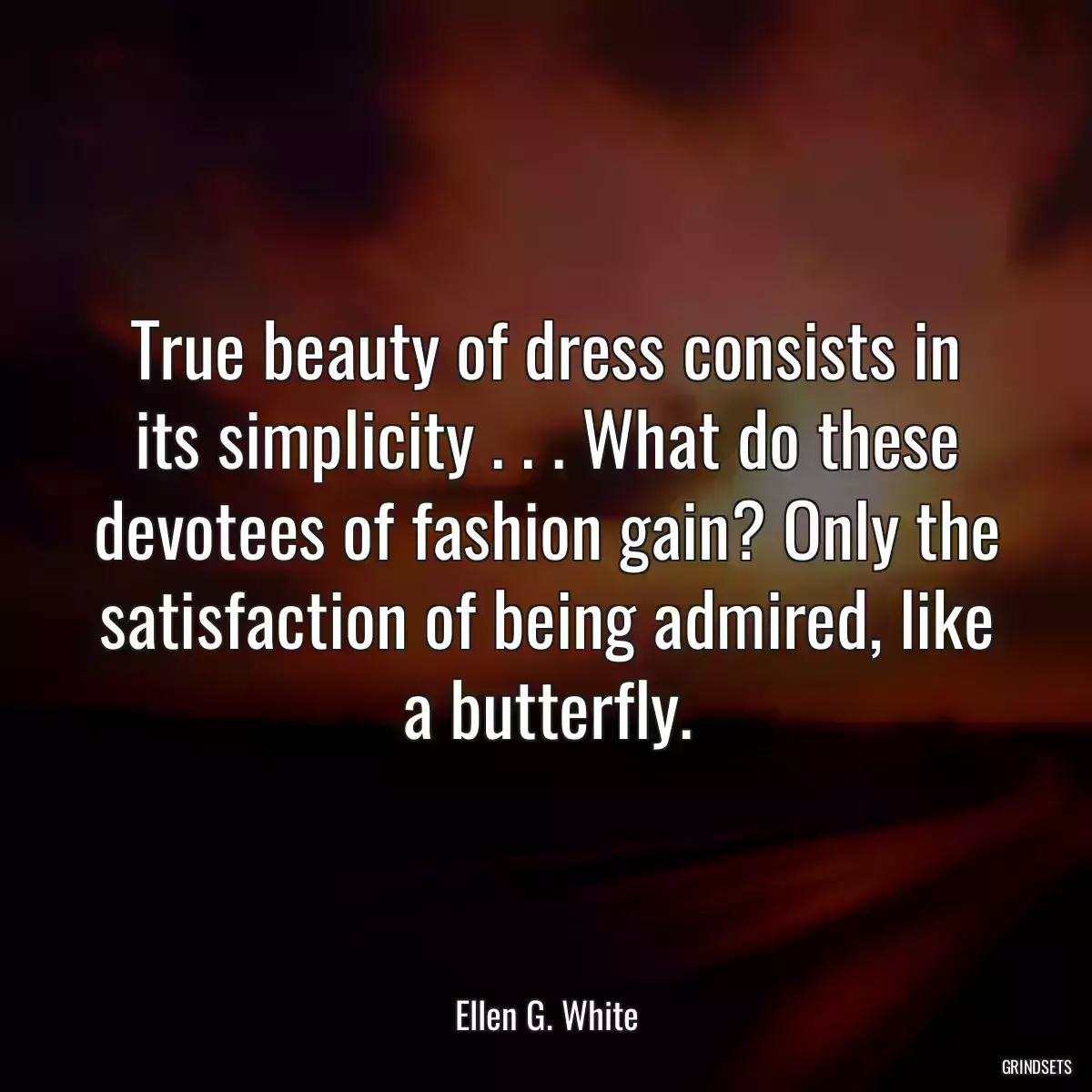 True beauty of dress consists in its simplicity . . . What do these devotees of fashion gain? Only the satisfaction of being admired, like a butterfly.