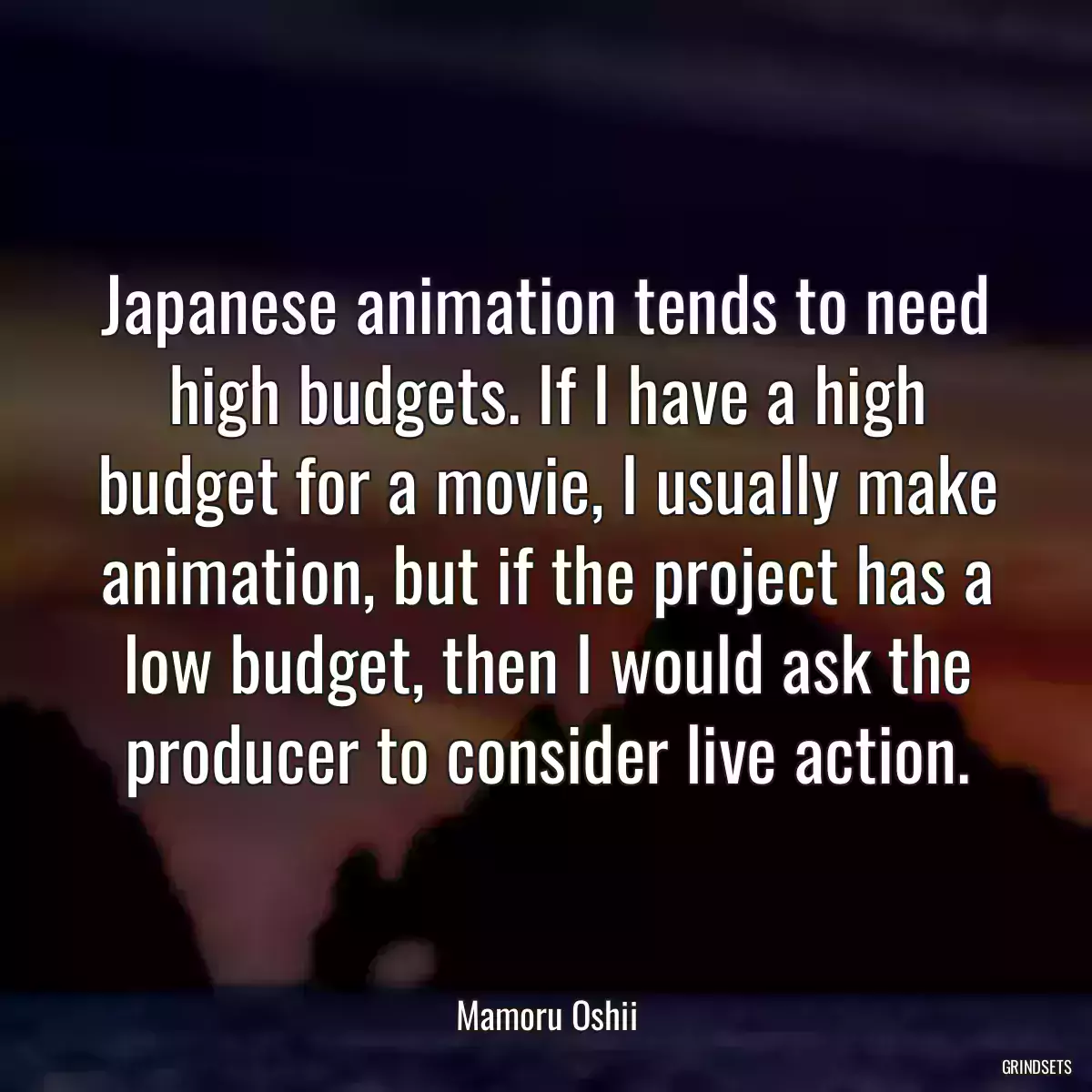 Japanese animation tends to need high budgets. If I have a high budget for a movie, I usually make animation, but if the project has a low budget, then I would ask the producer to consider live action.