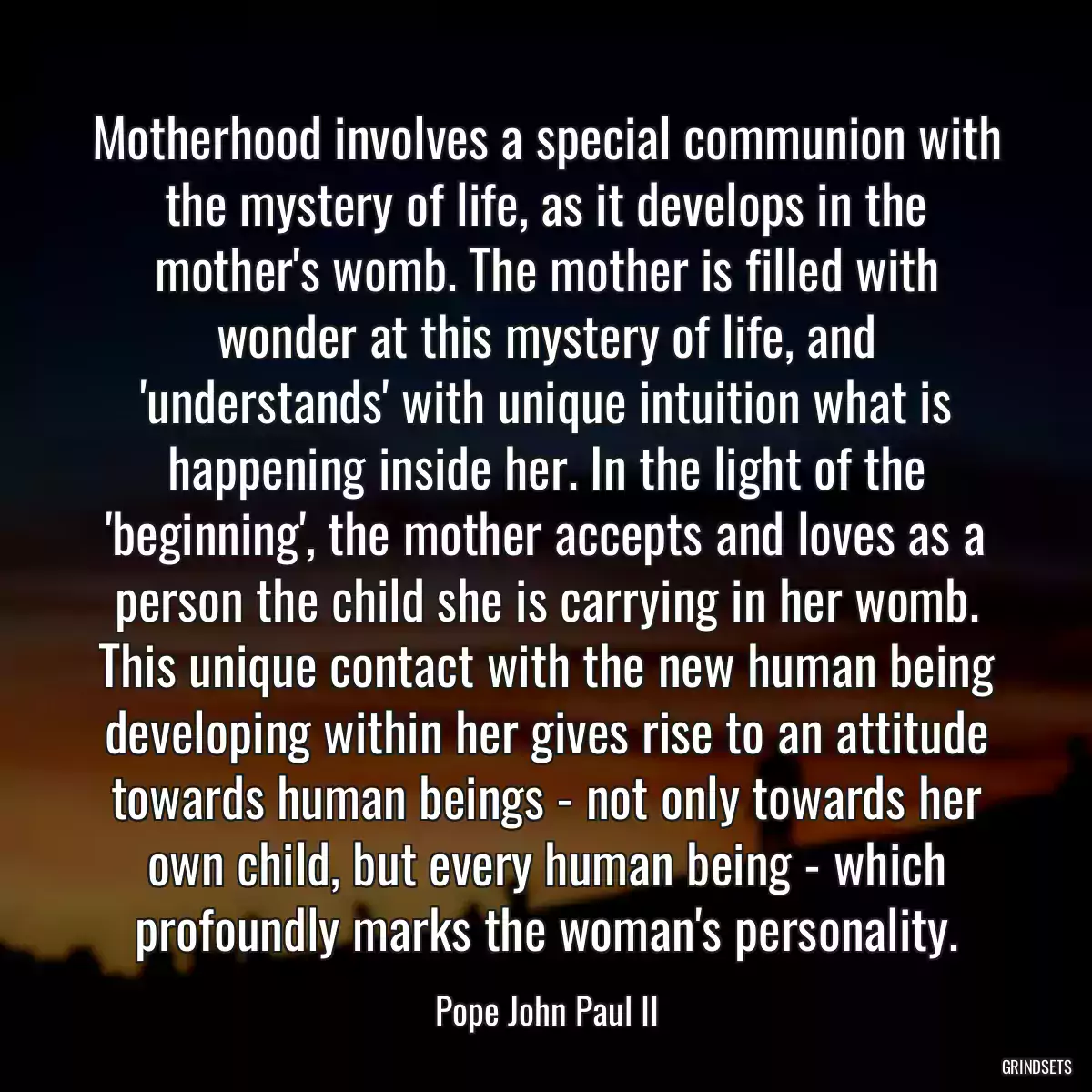 Motherhood involves a special communion with the mystery of life, as it develops in the mother\'s womb. The mother is filled with wonder at this mystery of life, and \'understands\' with unique intuition what is happening inside her. In the light of the \'beginning\', the mother accepts and loves as a person the child she is carrying in her womb. This unique contact with the new human being developing within her gives rise to an attitude towards human beings - not only towards her own child, but every human being - which profoundly marks the woman\'s personality.