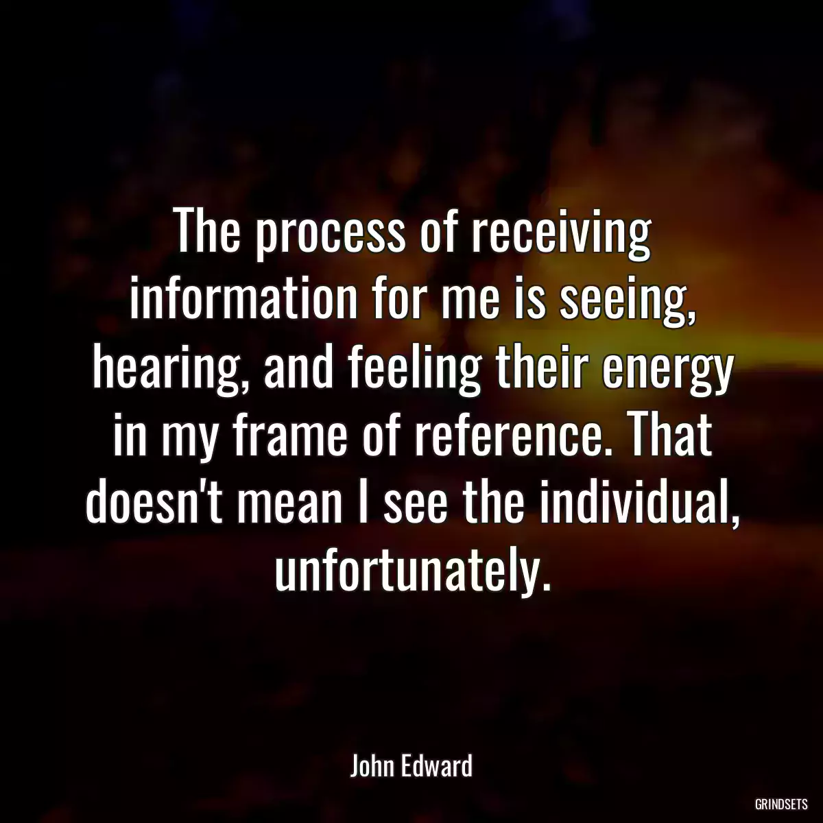 The process of receiving information for me is seeing, hearing, and feeling their energy in my frame of reference. That doesn\'t mean I see the individual, unfortunately.