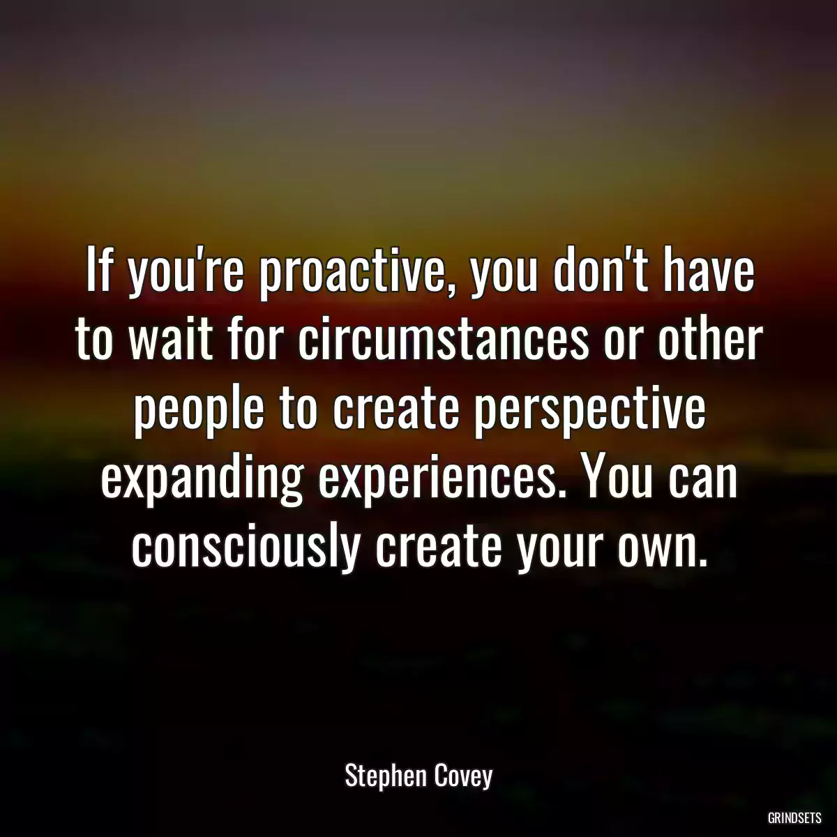 If you\'re proactive, you don\'t have to wait for circumstances or other people to create perspective expanding experiences. You can consciously create your own.