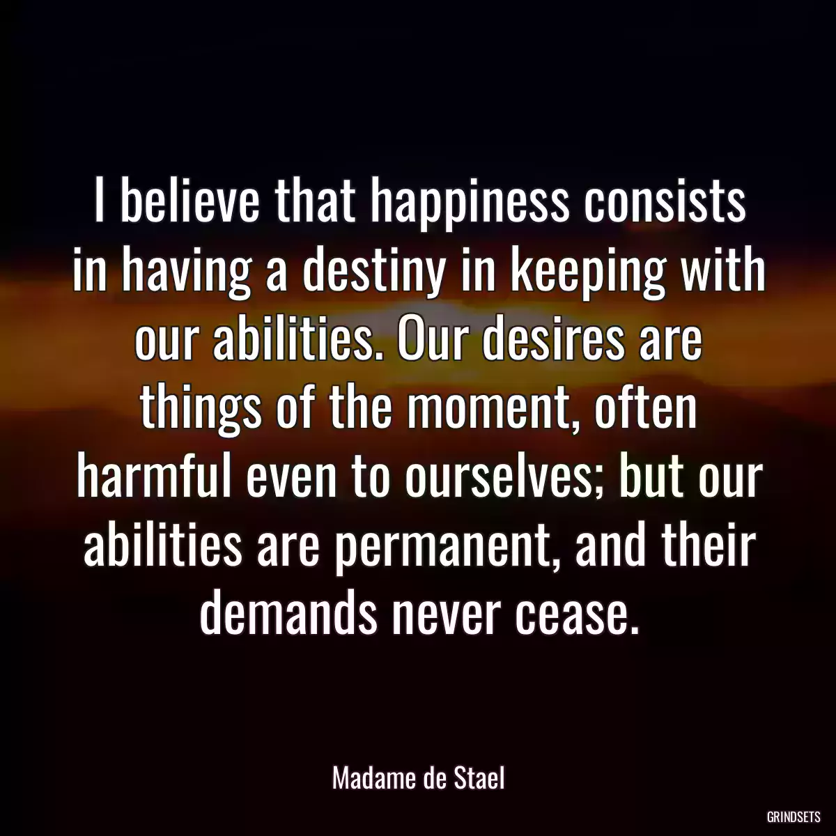 I believe that happiness consists in having a destiny in keeping with our abilities. Our desires are things of the moment, often harmful even to ourselves; but our abilities are permanent, and their demands never cease.