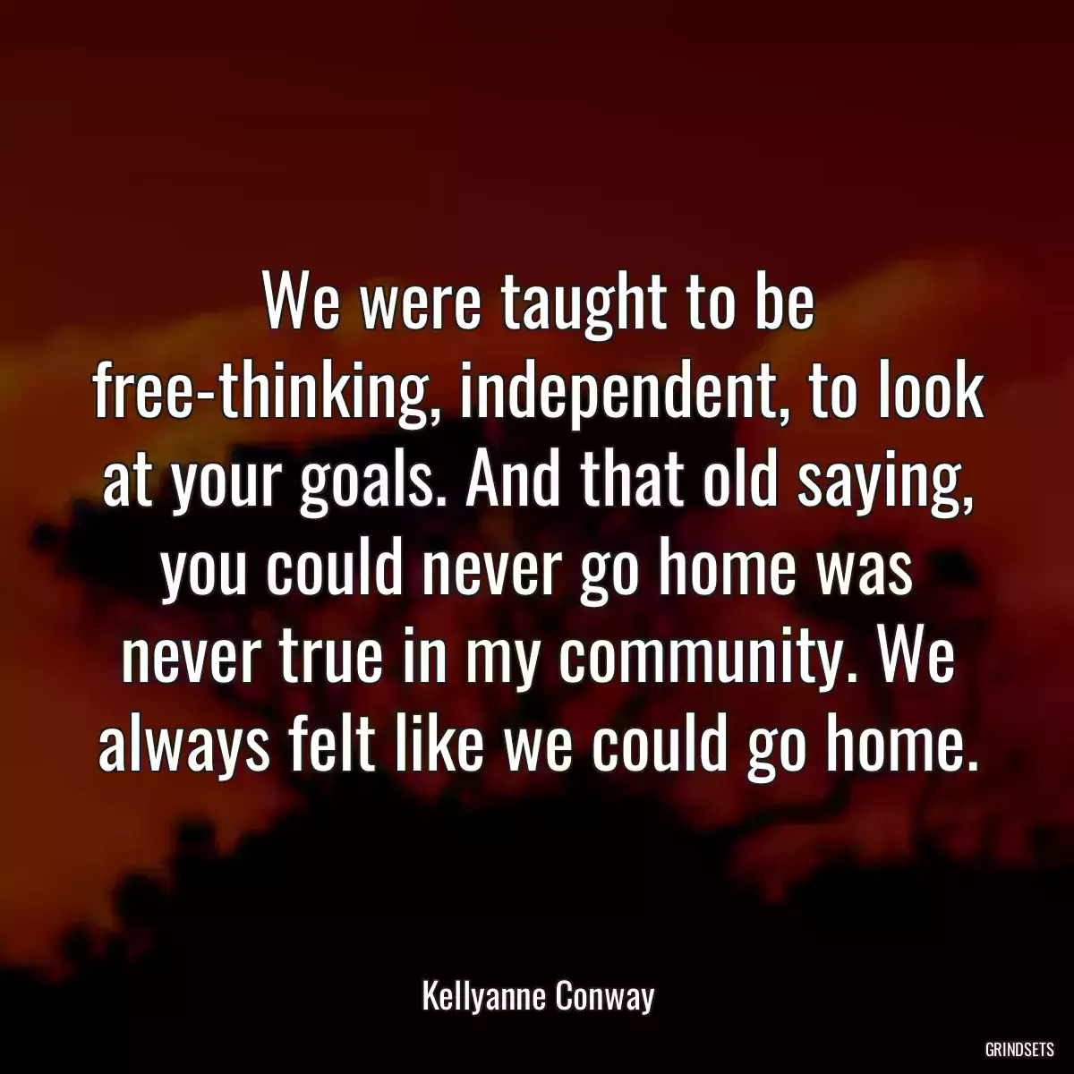 We were taught to be free-thinking, independent, to look at your goals. And that old saying, you could never go home was never true in my community. We always felt like we could go home.