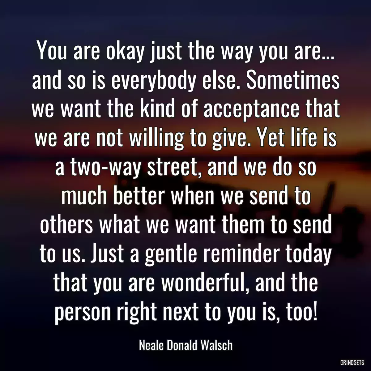 You are okay just the way you are... and so is everybody else. Sometimes we want the kind of acceptance that we are not willing to give. Yet life is a two-way street, and we do so much better when we send to others what we want them to send to us. Just a gentle reminder today that you are wonderful, and the person right next to you is, too!