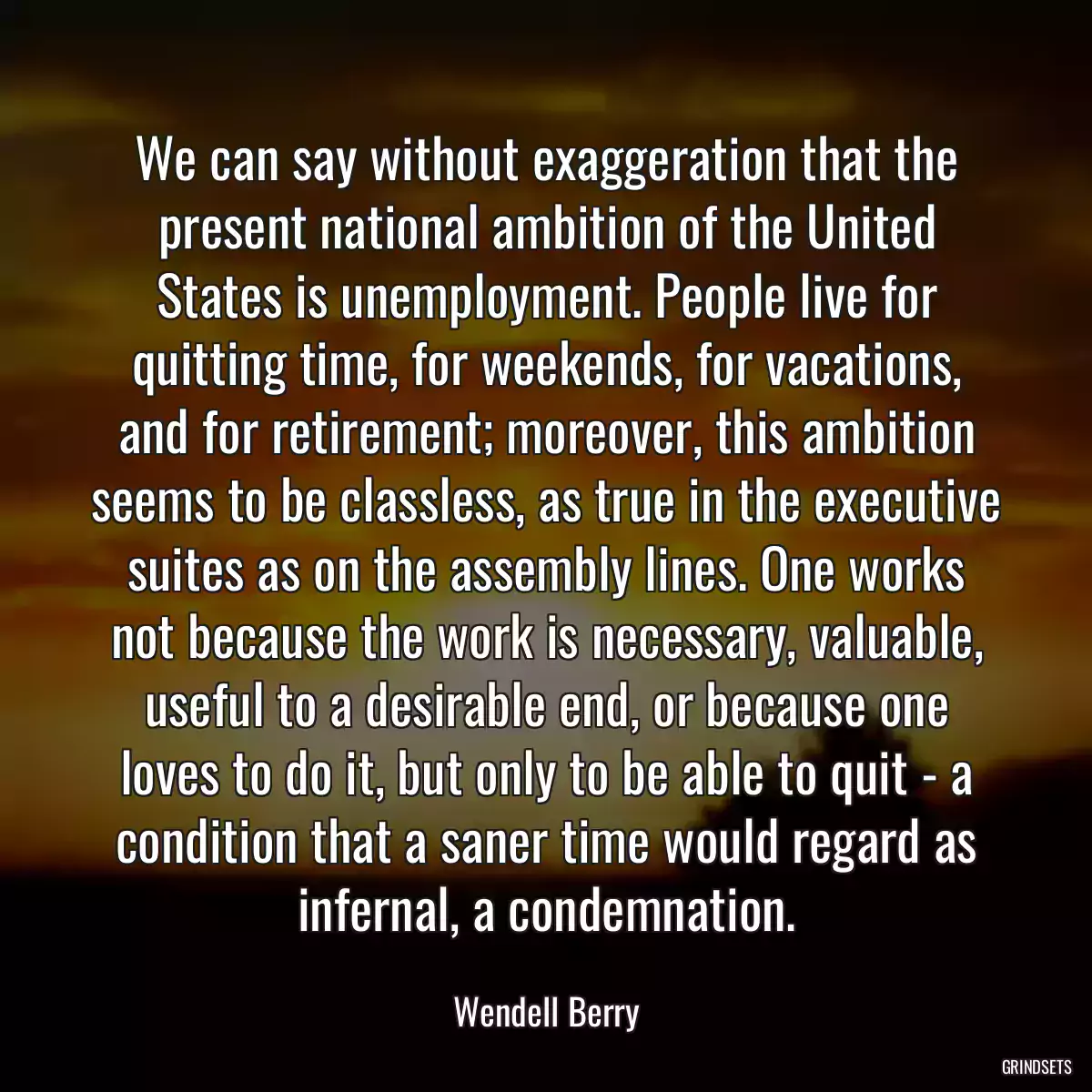 We can say without exaggeration that the present national ambition of the United States is unemployment. People live for quitting time, for weekends, for vacations, and for retirement; moreover, this ambition seems to be classless, as true in the executive suites as on the assembly lines. One works not because the work is necessary, valuable, useful to a desirable end, or because one loves to do it, but only to be able to quit - a condition that a saner time would regard as infernal, a condemnation.