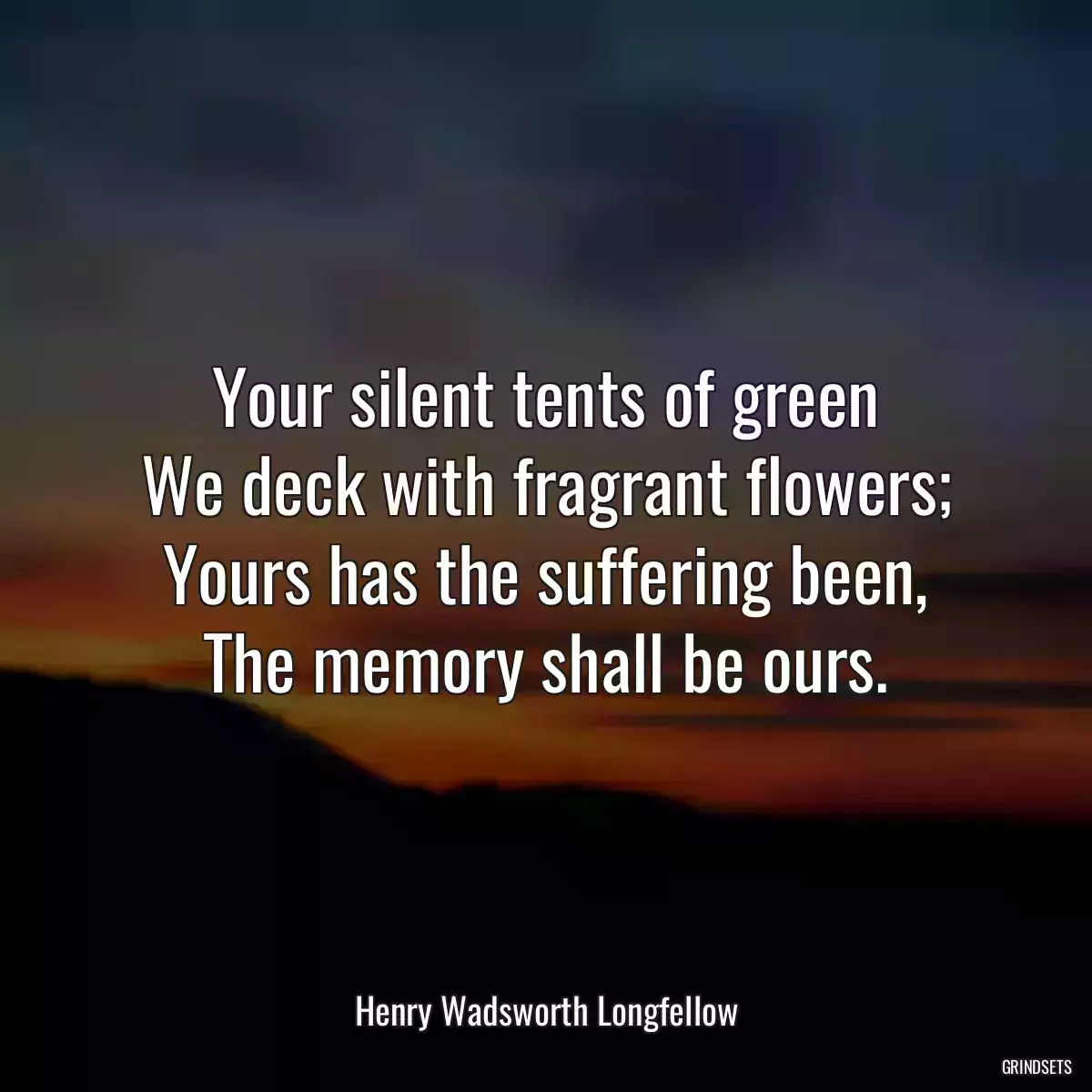 Your silent tents of green
We deck with fragrant flowers;
Yours has the suffering been,
The memory shall be ours.