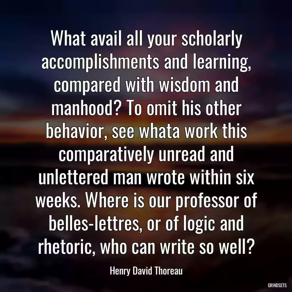 What avail all your scholarly accomplishments and learning, compared with wisdom and manhood? To omit his other behavior, see whata work this comparatively unread and unlettered man wrote within six weeks. Where is our professor of belles-lettres, or of logic and rhetoric, who can write so well?