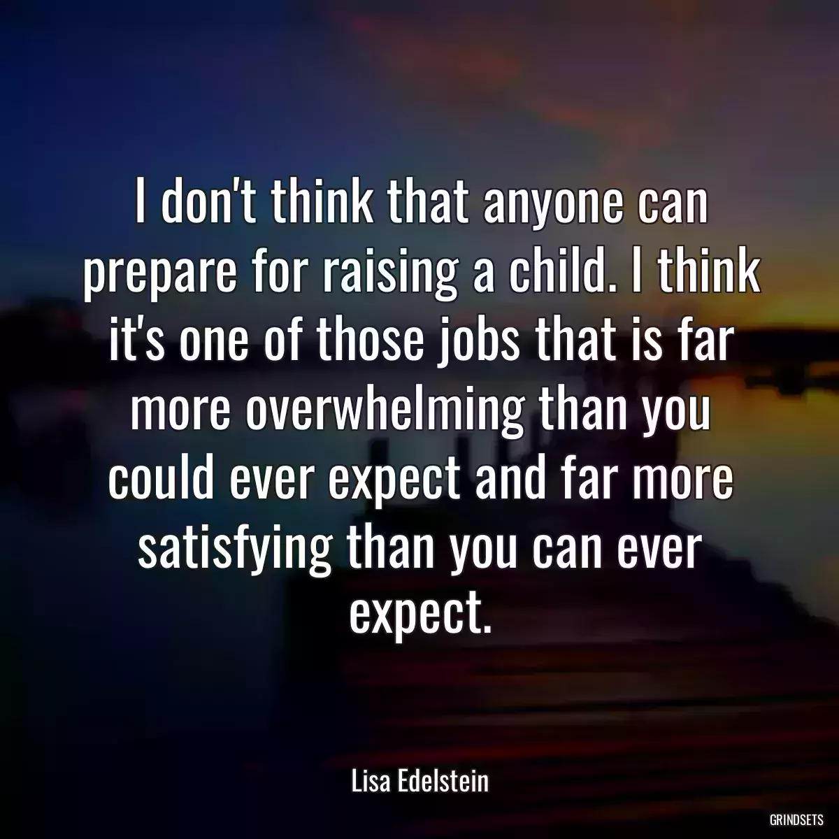 I don\'t think that anyone can prepare for raising a child. I think it\'s one of those jobs that is far more overwhelming than you could ever expect and far more satisfying than you can ever expect.