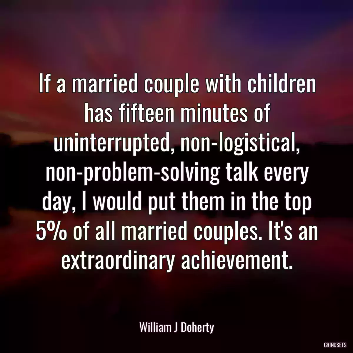 If a married couple with children has fifteen minutes of uninterrupted, non-logistical, non-problem-solving talk every day, I would put them in the top 5% of all married couples. It\'s an extraordinary achievement.