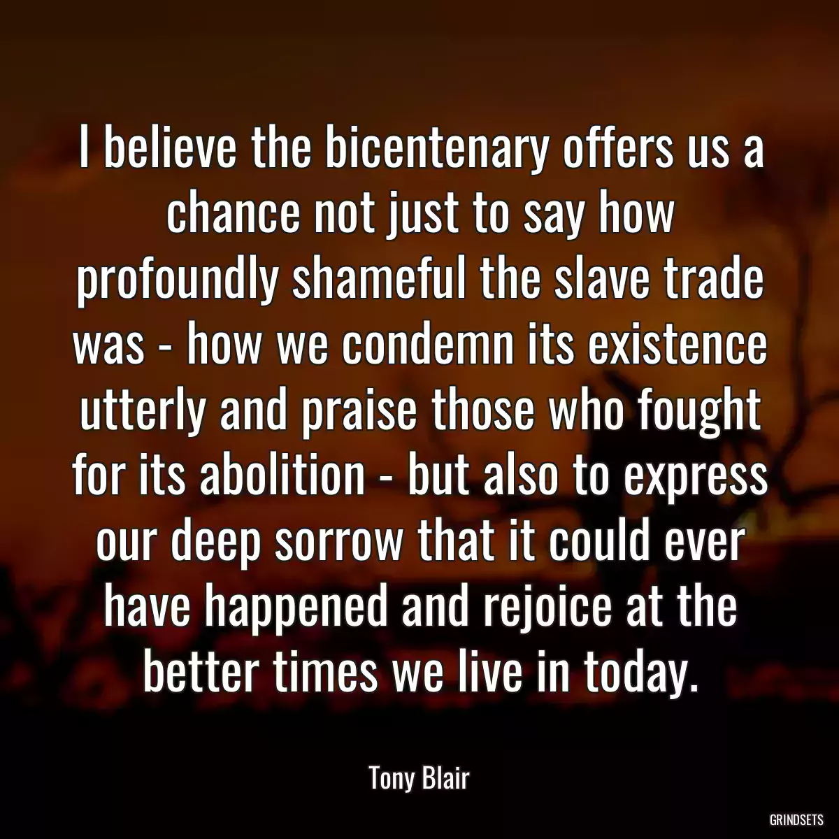 I believe the bicentenary offers us a chance not just to say how profoundly shameful the slave trade was - how we condemn its existence utterly and praise those who fought for its abolition - but also to express our deep sorrow that it could ever have happened and rejoice at the better times we live in today.