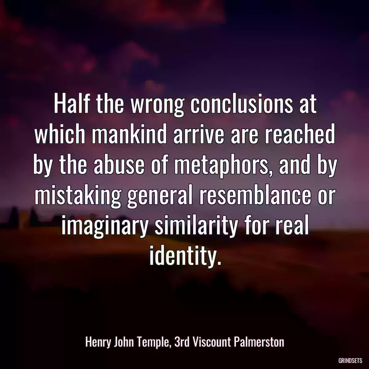 Half the wrong conclusions at which mankind arrive are reached by the abuse of metaphors, and by mistaking general resemblance or imaginary similarity for real identity.