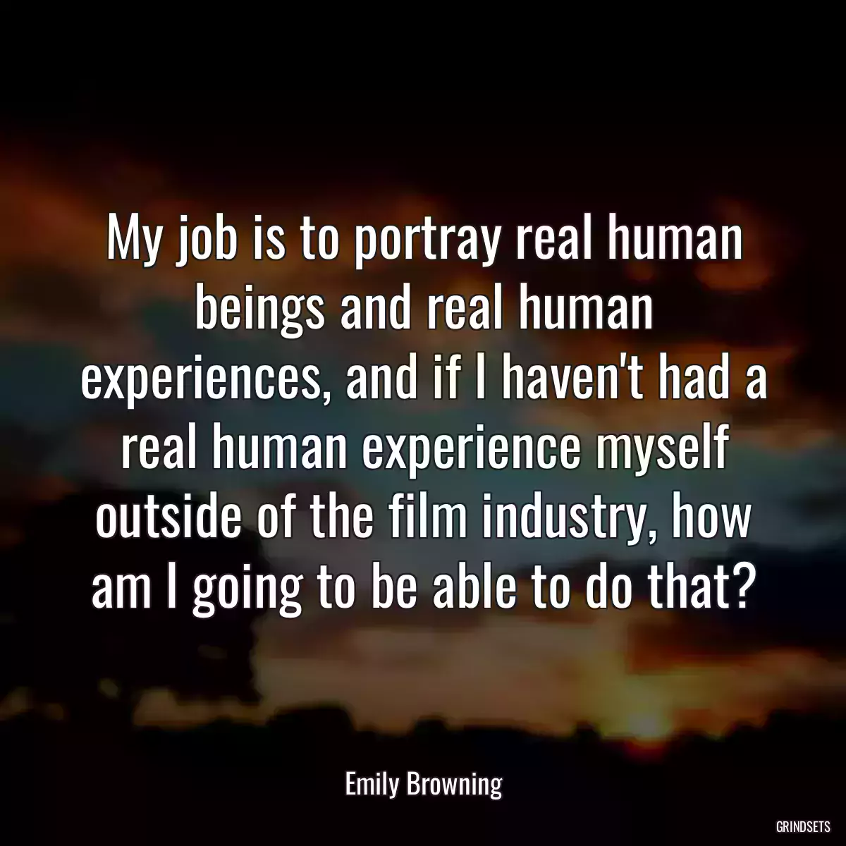 My job is to portray real human beings and real human experiences, and if I haven\'t had a real human experience myself outside of the film industry, how am I going to be able to do that?