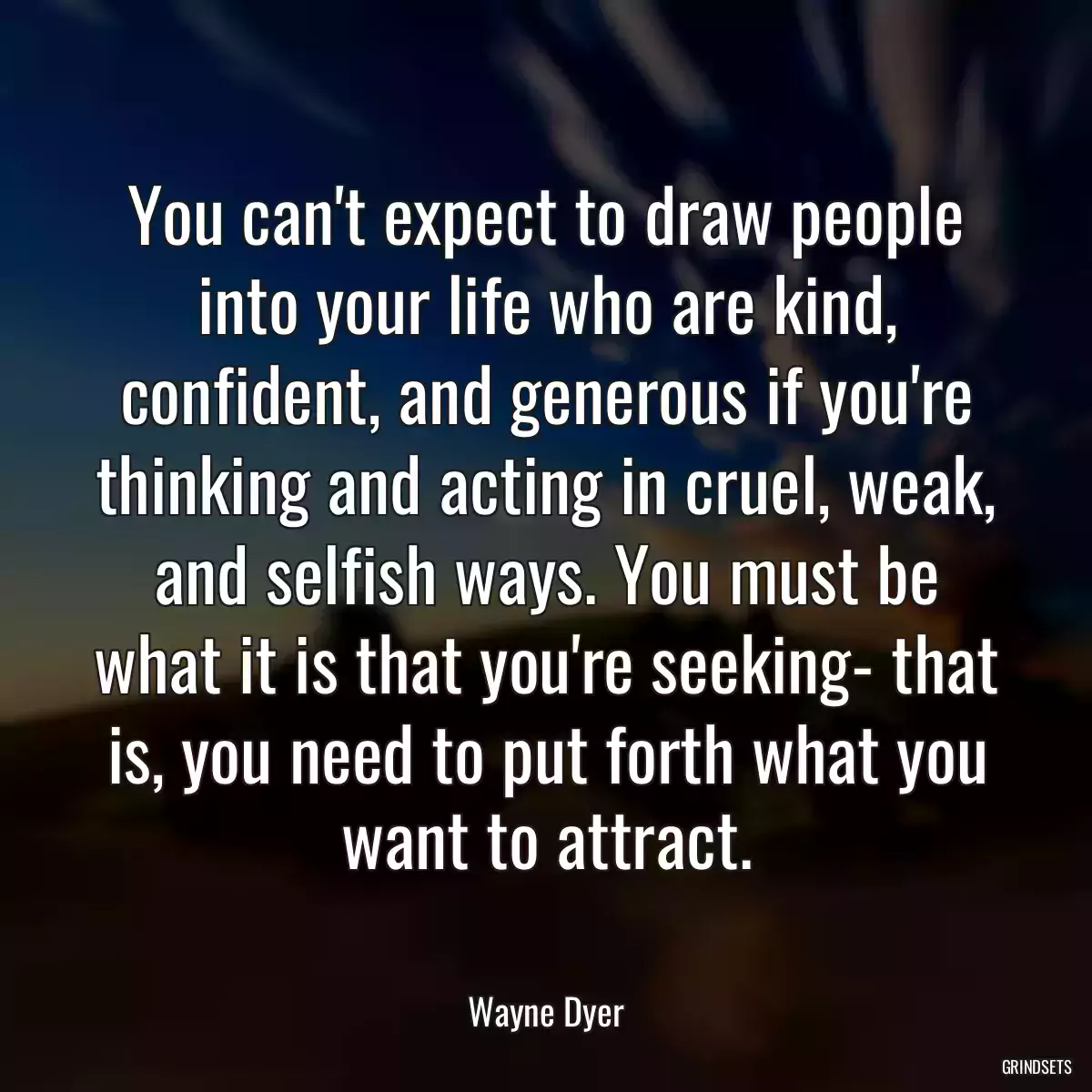 You can\'t expect to draw people into your life who are kind, confident, and generous if you\'re thinking and acting in cruel, weak, and selfish ways. You must be what it is that you\'re seeking- that is, you need to put forth what you want to attract.