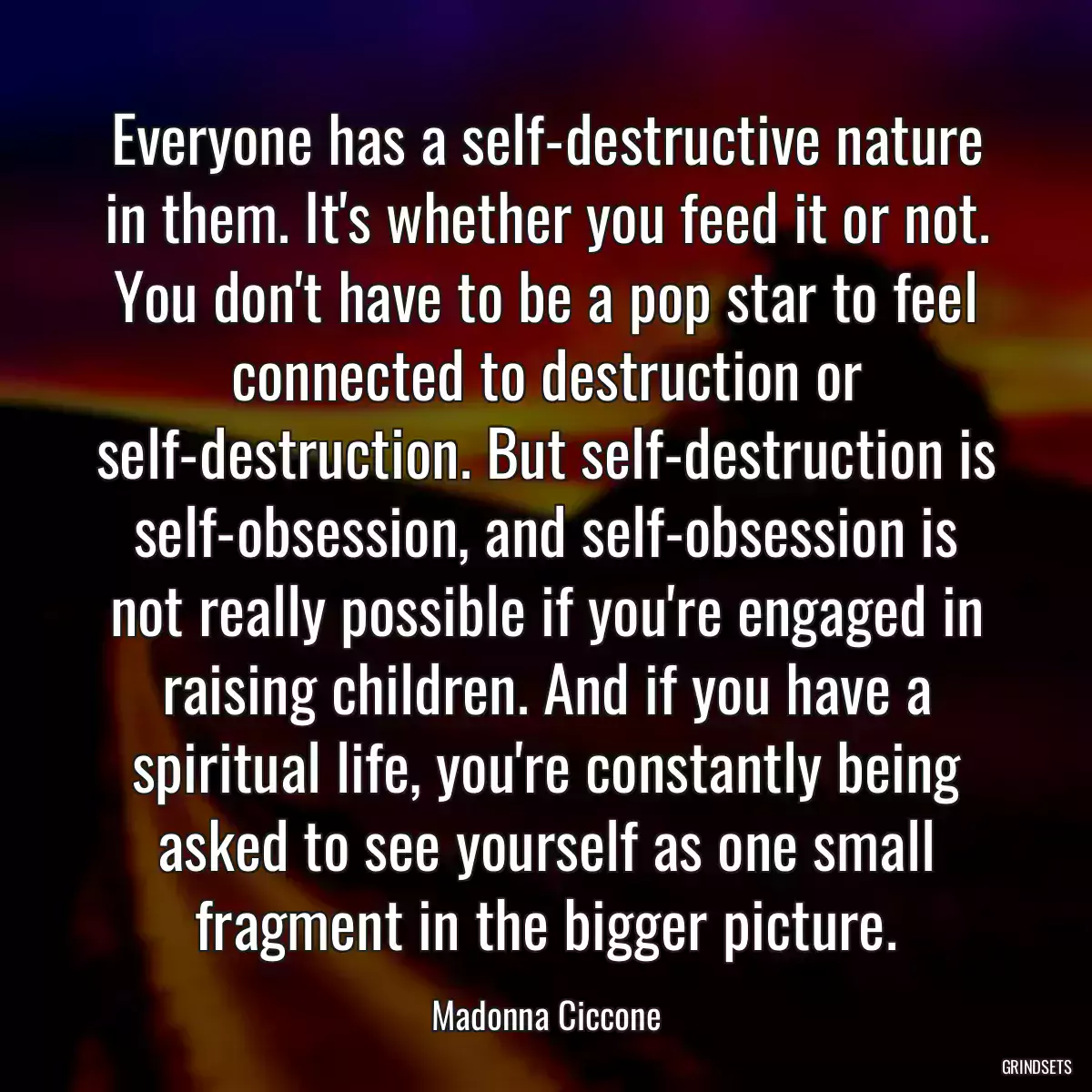 Everyone has a self-destructive nature in them. It\'s whether you feed it or not. You don\'t have to be a pop star to feel connected to destruction or self-destruction. But self-destruction is self-obsession, and self-obsession is not really possible if you\'re engaged in raising children. And if you have a spiritual life, you\'re constantly being asked to see yourself as one small fragment in the bigger picture.