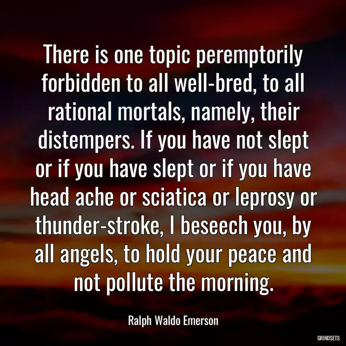 There is one topic peremptorily forbidden to all well-bred, to all rational mortals, namely, their distempers. If you have not slept or if you have slept or if you have head ache or sciatica or leprosy or thunder-stroke, I beseech you, by all angels, to hold your peace and not pollute the morning.