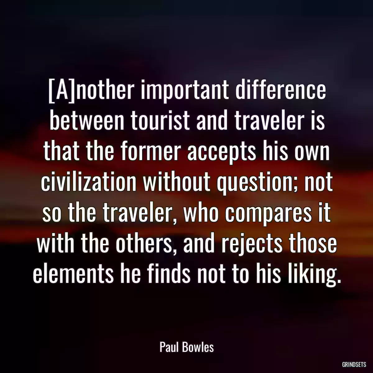 [A]nother important difference between tourist and traveler is that the former accepts his own civilization without question; not so the traveler, who compares it with the others, and rejects those elements he finds not to his liking.