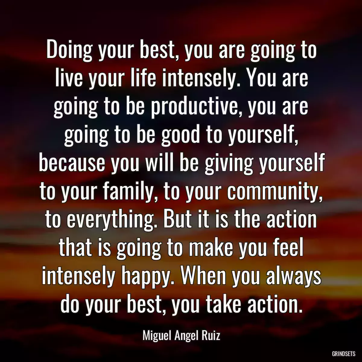 Doing your best, you are going to live your life intensely. You are going to be productive, you are going to be good to yourself, because you will be giving yourself to your family, to your community, to everything. But it is the action that is going to make you feel intensely happy. When you always do your best, you take action.