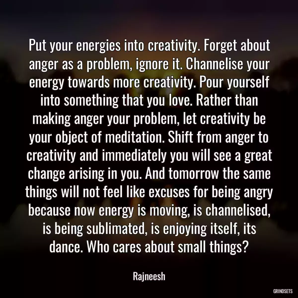 Put your energies into creativity. Forget about anger as a problem, ignore it. Channelise your energy towards more creativity. Pour yourself into something that you love. Rather than making anger your problem, let creativity be your object of meditation. Shift from anger to creativity and immediately you will see a great change arising in you. And tomorrow the same things will not feel like excuses for being angry because now energy is moving, is channelised, is being sublimated, is enjoying itself, its dance. Who cares about small things?