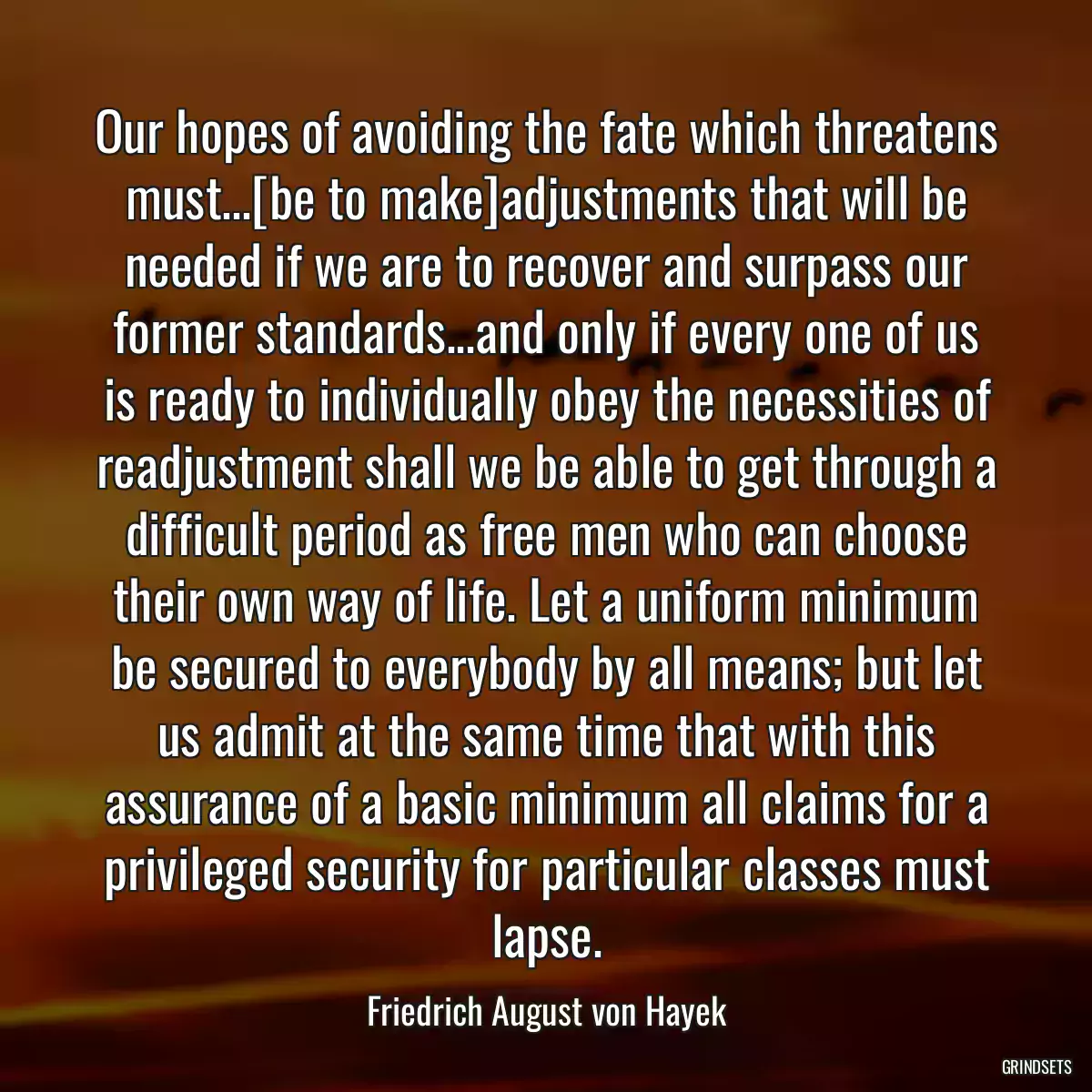 Our hopes of avoiding the fate which threatens must...[be to make]adjustments that will be needed if we are to recover and surpass our former standards...and only if every one of us is ready to individually obey the necessities of readjustment shall we be able to get through a difficult period as free men who can choose their own way of life. Let a uniform minimum be secured to everybody by all means; but let us admit at the same time that with this assurance of a basic minimum all claims for a privileged security for particular classes must lapse.