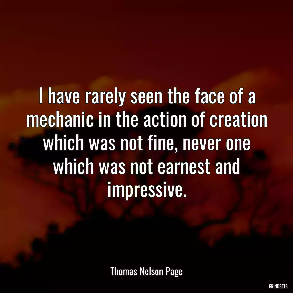 I have rarely seen the face of a mechanic in the action of creation which was not fine, never one which was not earnest and impressive.