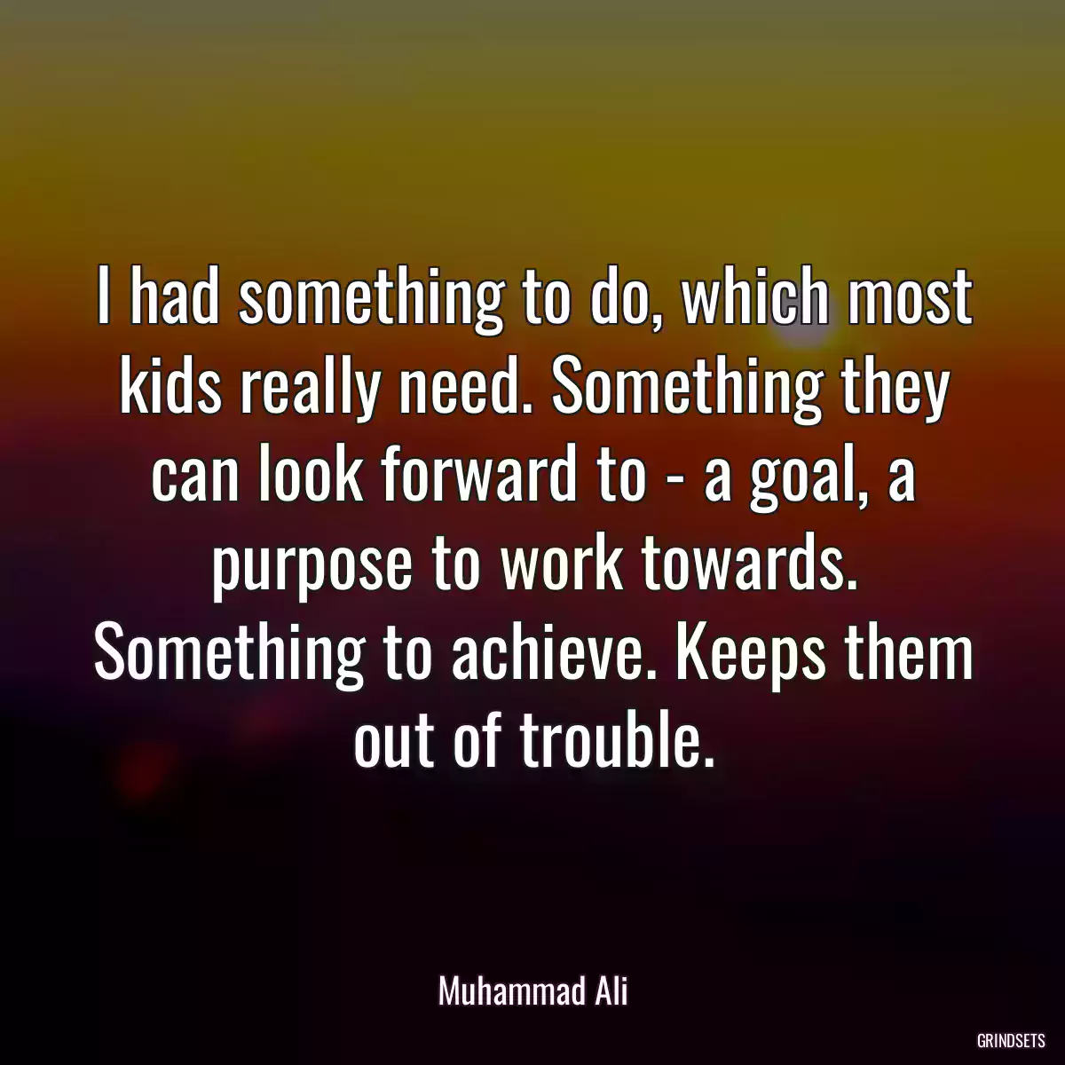 I had something to do, which most kids really need. Something they can look forward to - a goal, a purpose to work towards. Something to achieve. Keeps them out of trouble.