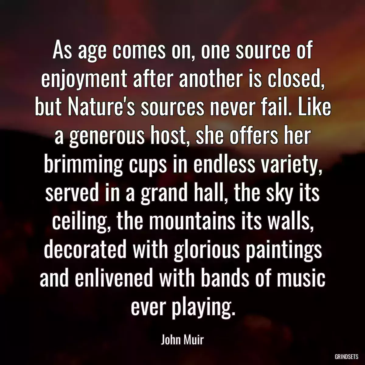 As age comes on, one source of enjoyment after another is closed, but Nature\'s sources never fail. Like a generous host, she offers her brimming cups in endless variety, served in a grand hall, the sky its ceiling, the mountains its walls, decorated with glorious paintings and enlivened with bands of music ever playing.