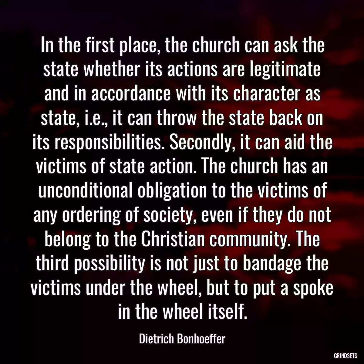 In the first place, the church can ask the state whether its actions are legitimate and in accordance with its character as state, i.e., it can throw the state back on its responsibilities. Secondly, it can aid the victims of state action. The church has an unconditional obligation to the victims of any ordering of society, even if they do not belong to the Christian community. The third possibility is not just to bandage the victims under the wheel, but to put a spoke in the wheel itself.