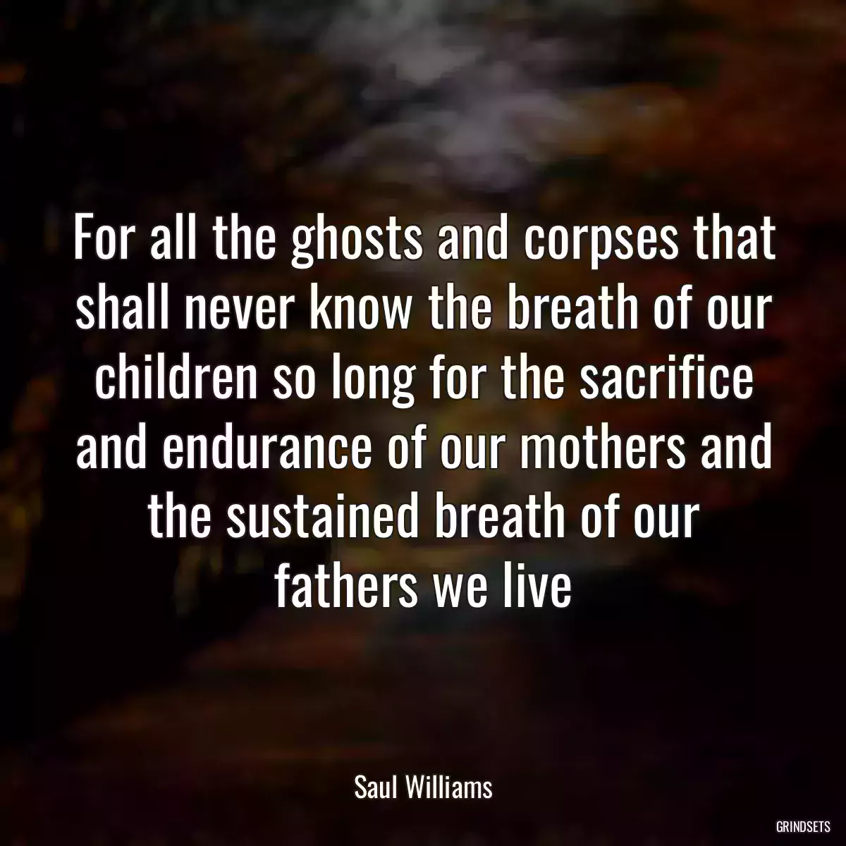 For all the ghosts and corpses that shall never know the breath of our children so long for the sacrifice and endurance of our mothers and the sustained breath of our fathers we live