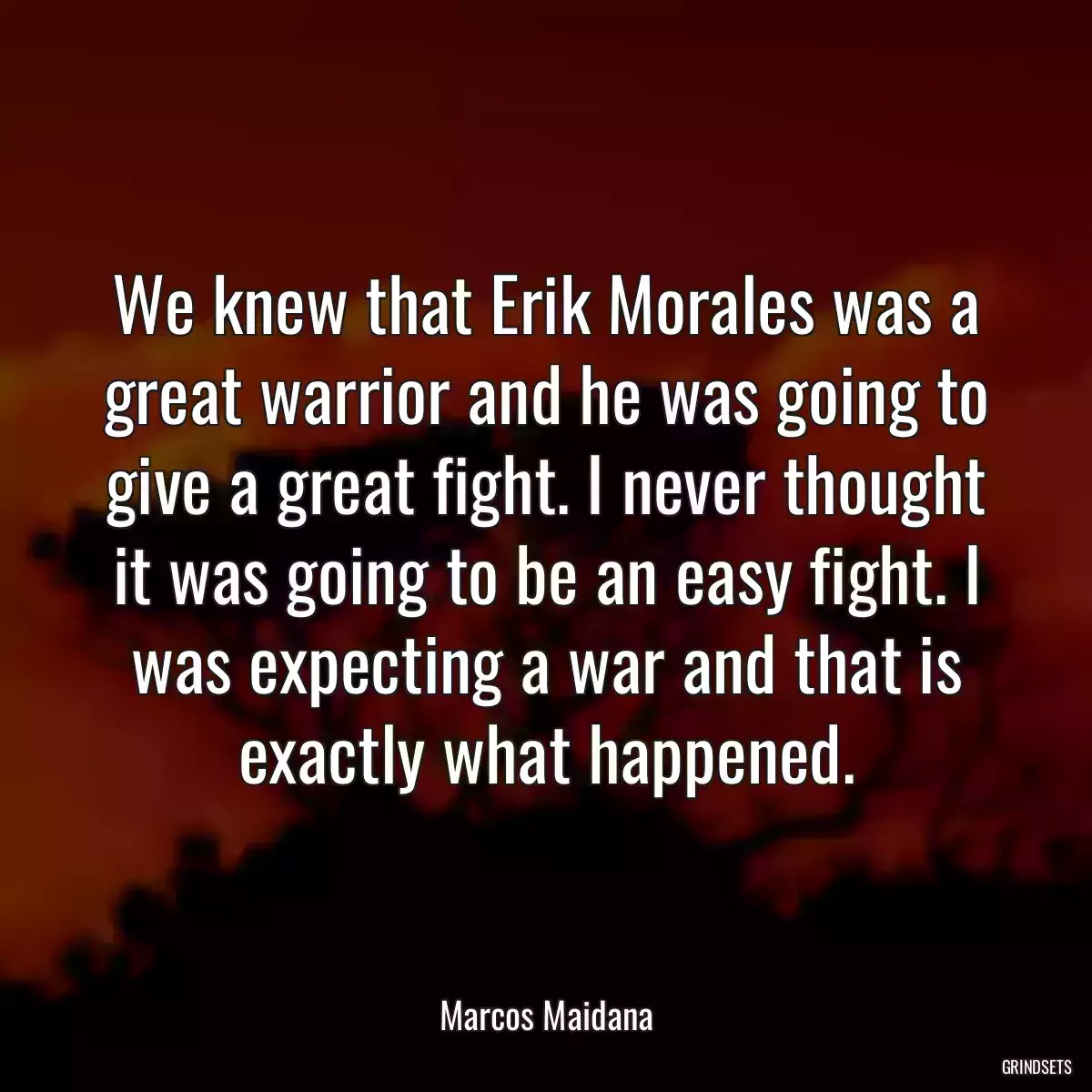 We knew that Erik Morales was a great warrior and he was going to give a great fight. I never thought it was going to be an easy fight. I was expecting a war and that is exactly what happened.