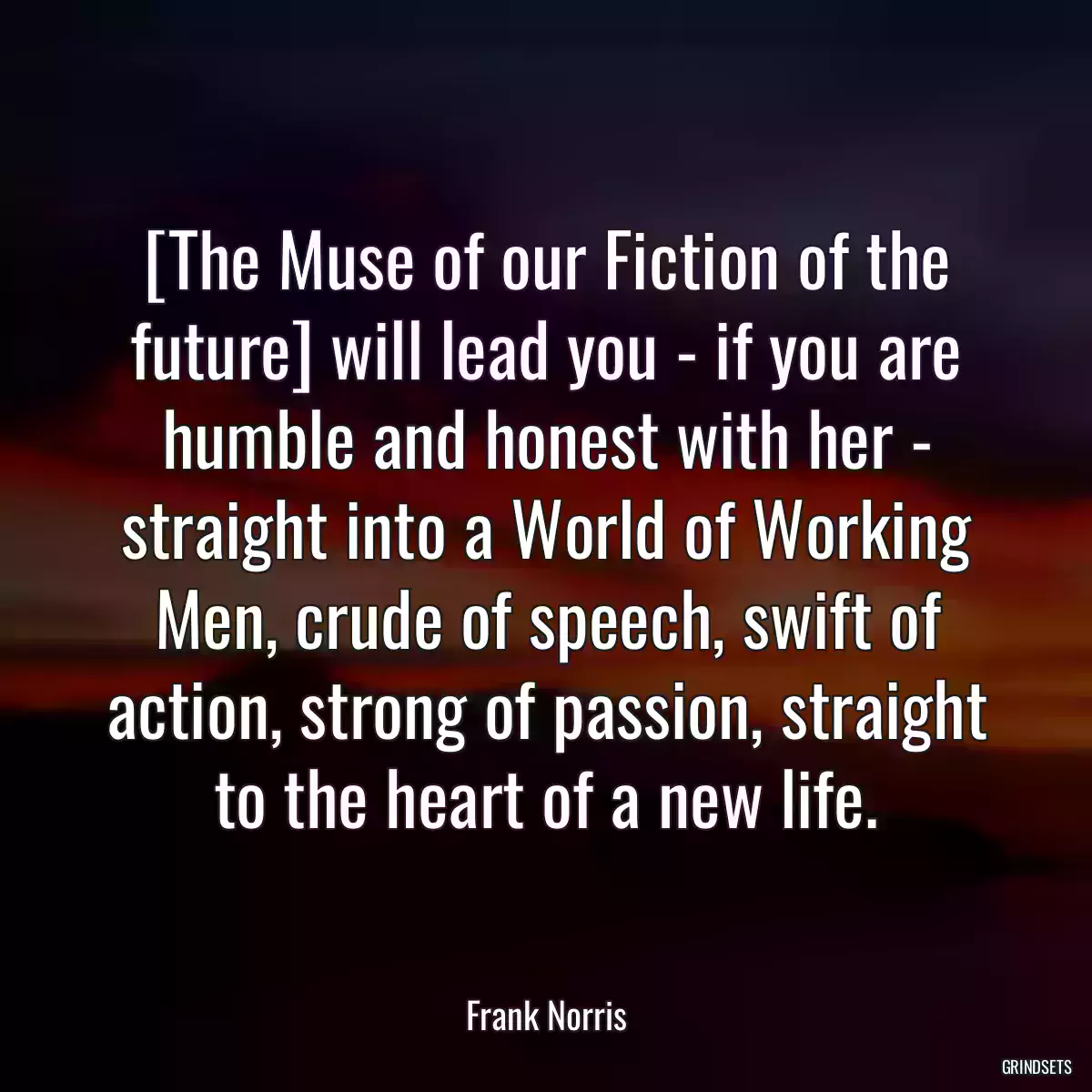 [The Muse of our Fiction of the future] will lead you - if you are humble and honest with her - straight into a World of Working Men, crude of speech, swift of action, strong of passion, straight to the heart of a new life.