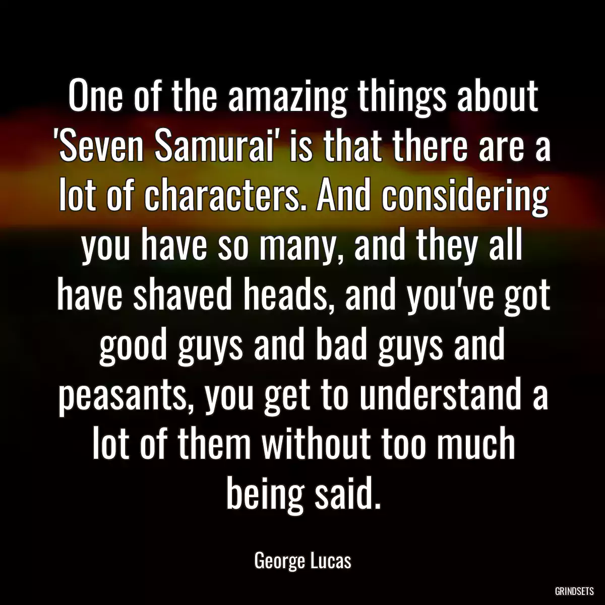 One of the amazing things about \'Seven Samurai\' is that there are a lot of characters. And considering you have so many, and they all have shaved heads, and you\'ve got good guys and bad guys and peasants, you get to understand a lot of them without too much being said.